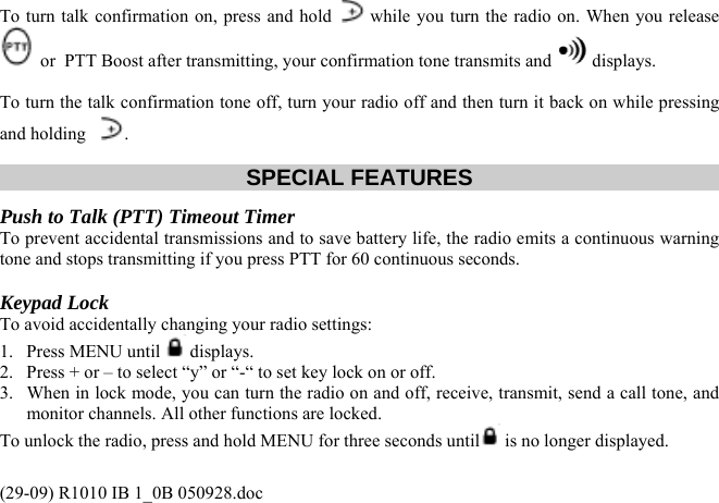 To turn talk confirmation on, press and hold   while you turn the radio on. When you release  or  PTT Boost after transmitting, your confirmation tone transmits and   displays.  To turn the talk confirmation tone off, turn your radio off and then turn it back on while pressing and holding   .  SPECIAL FEATURES Push to Talk (PTT) Timeout Timer  To prevent accidental transmissions and to save battery life, the radio emits a continuous warning tone and stops transmitting if you press PTT for 60 continuous seconds.  Keypad Lock To avoid accidentally changing your radio settings:  1. Press MENU until   displays. 2.  Press + or – to select “y” or “-“ to set key lock on or off. 3.  When in lock mode, you can turn the radio on and off, receive, transmit, send a call tone, and monitor channels. All other functions are locked. To unlock the radio, press and hold MENU for three seconds until  is no longer displayed.  (29-09) R1010 IB 1_0B 050928.doc 