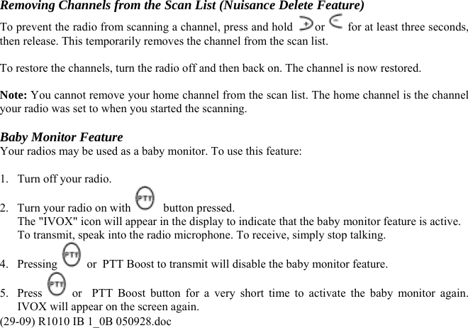 Removing Channels from the Scan List (Nuisance Delete Feature) To prevent the radio from scanning a channel, press and hold  or  for at least three seconds, then release. This temporarily removes the channel from the scan list.   To restore the channels, turn the radio off and then back on. The channel is now restored.  Note: You cannot remove your home channel from the scan list. The home channel is the channel your radio was set to when you started the scanning.  Baby Monitor Feature Your radios may be used as a baby monitor. To use this feature:  1.   Turn off your radio. 2.  Turn your radio on with    button pressed.   The &quot;IVOX&quot; icon will appear in the display to indicate that the baby monitor feature is active.   To transmit, speak into the radio microphone. To receive, simply stop talking. 4. Pressing   or  PTT Boost to transmit will disable the baby monitor feature. (29-09) R1010 IB 1_0B 050928.doc 5. Press   or  PTT Boost button for a very short time to activate the baby monitor again. IVOX will appear on the screen again. 