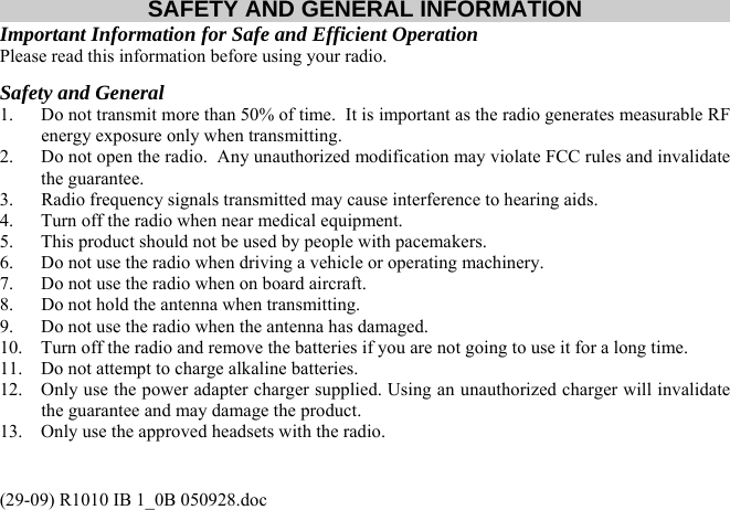 (29-09) R1010 IB 1_0B 050928.doc SAFETY AND GENERAL INFORMATION Important Information for Safe and Efficient Operation Please read this information before using your radio. Safety and General 1.  Do not transmit more than 50% of time.  It is important as the radio generates measurable RF energy exposure only when transmitting. 2.  Do not open the radio.  Any unauthorized modification may violate FCC rules and invalidate the guarantee. 3.  Radio frequency signals transmitted may cause interference to hearing aids. 4.  Turn off the radio when near medical equipment. 5.  This product should not be used by people with pacemakers. 6.  Do not use the radio when driving a vehicle or operating machinery. 7.  Do not use the radio when on board aircraft. 8.  Do not hold the antenna when transmitting. 9.  Do not use the radio when the antenna has damaged. 10.  Turn off the radio and remove the batteries if you are not going to use it for a long time. 11.  Do not attempt to charge alkaline batteries. 12.  Only use the power adapter charger supplied. Using an unauthorized charger will invalidate the guarantee and may damage the product. 13.  Only use the approved headsets with the radio.  