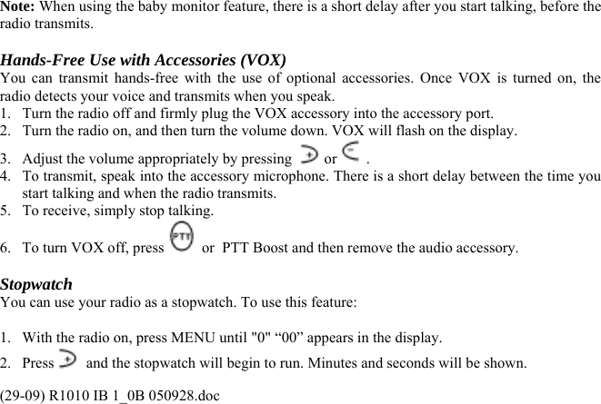  Note: When using the baby monitor feature, there is a short delay after you start talking, before the radio transmits.  Hands-Free Use with Accessories (VOX) You can transmit hands-free with the use of optional accessories. Once VOX is turned on, the radio detects your voice and transmits when you speak. 1.  Turn the radio off and firmly plug the VOX accessory into the accessory port. 2.  Turn the radio on, and then turn the volume down. VOX will flash on the display. 3.  Adjust the volume appropriately by pressing   or  . 4.  To transmit, speak into the accessory microphone. There is a short delay between the time you start talking and when the radio transmits. 5.  To receive, simply stop talking. 6.  To turn VOX off, press   or  PTT Boost and then remove the audio accessory.  Stopwatch You can use your radio as a stopwatch. To use this feature:  1.  With the radio on, press MENU until &quot;0&quot; “00” appears in the display. 2. Press   and the stopwatch will begin to run. Minutes and seconds will be shown. (29-09) R1010 IB 1_0B 050928.doc 