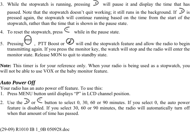 3.  While the stopwatch is running, pressing    will pause it and display the time that has passed. Note that the stopwatch doesn’t quit working; it still runs in the background. If   is pressed again, the stopwatch will continue running based on the time from the start of the stopwatch, rather than the time that is shown in the pause state.  4.  To reset the stopwatch, press    while in the pause state. 5. Pressing  ,  PTT Boost or   will end the stopwatch feature and allow the radio to begin transmitting again. If you press the monitor key, the watch will stop and the radio will enter the monitor state. Release MON to quit to standby state.   Note: This timer is for your reference only. When your radio is being used as a stopwatch, you will not be able to use VOX or the baby monitor feature.  Auto Power Off Your radio has an auto power off feature. To use this:  1.  Press MENU button until displays “P” in LCD channel position. 2. Use the  or  button to select 0, 30, 60 or 90 minutes. If you select 0, the auto power feature is disabled. If you select 30, 60 or 90 minutes, the radio will automatically turn off when that amount of time has passed. (29-09) R1010 IB 1_0B 050928.doc 