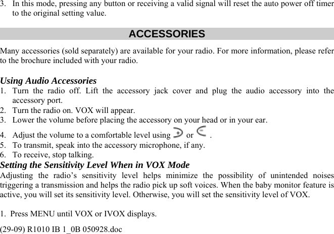3.  In this mode, pressing any button or receiving a valid signal will reset the auto power off timer to the original setting value.   ACCESSORIES Many accessories (sold separately) are available for your radio. For more information, please refer to the brochure included with your radio.  Using Audio Accessories 1.  Turn the radio off. Lift the accessory jack cover and plug the audio accessory into the accessory port. 2.  Turn the radio on. VOX will appear.  3.  Lower the volume before placing the accessory on your head or in your ear. 4.  Adjust the volume to a comfortable level using  or  .  5.  To transmit, speak into the accessory microphone, if any. 6.  To receive, stop talking. Setting the Sensitivity Level When in VOX Mode Adjusting the radio’s sensitivity level helps minimize the possibility of unintended noises triggering a transmission and helps the radio pick up soft voices. When the baby monitor feature is active, you will set its sensitivity level. Otherwise, you will set the sensitivity level of VOX.  1.  Press MENU until VOX or IVOX displays. (29-09) R1010 IB 1_0B 050928.doc 