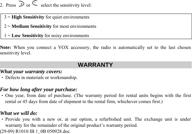 2.  Press   or   select the sensitivity level:  3 = High Sensitivity for quiet environments 2 = Medium Sensitivity for most environments 1 = Low Sensitivity for noisy environments  Note: When you connect a VOX accessory, the radio is automatically set to the last chosen sensitivity level.  WARRANTY  What your warranty covers: ‧ Defects in materials or workmanship.  For how long after your purchase: ‧ One year, from date of purchase. (The warranty period for rental units begins with the first rental or 45 days from date of shipment to the rental firm, whichever comes first.)  What we will do: (29-09) R1010 IB 1_0B 050928.doc ‧ Provide you with a new or, at our option, a refurbished unit. The exchange unit is under warranty for the remainder of the original product’s warranty period. 