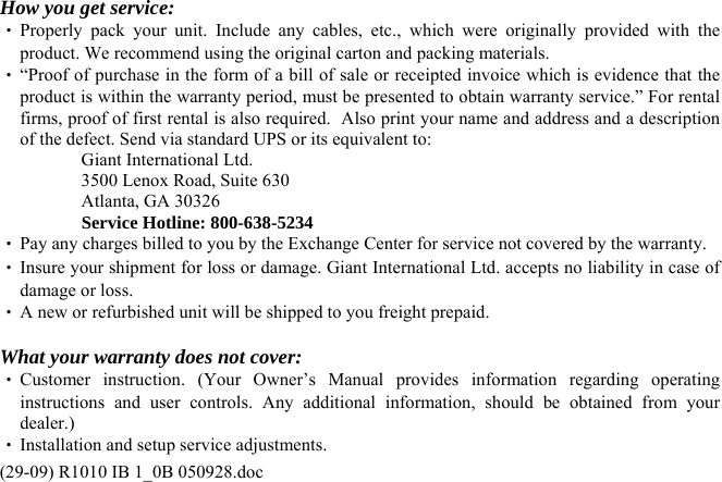 (29-09) R1010 IB 1_0B 050928.doc  How you get service: ‧ Properly pack your unit. Include any cables, etc., which were originally provided with the product. We recommend using the original carton and packing materials. ‧ “Proof of purchase in the form of a bill of sale or receipted invoice which is evidence that the product is within the warranty period, must be presented to obtain warranty service.” For rental firms, proof of first rental is also required.  Also print your name and address and a description of the defect. Send via standard UPS or its equivalent to:   Giant International Ltd.   3500 Lenox Road, Suite 630   Atlanta, GA 30326  Service Hotline: 800-638-5234 ‧ Pay any charges billed to you by the Exchange Center for service not covered by the warranty. ‧ Insure your shipment for loss or damage. Giant International Ltd. accepts no liability in case of damage or loss. ‧ A new or refurbished unit will be shipped to you freight prepaid.  What your warranty does not cover: ‧ Customer instruction. (Your Owner’s Manual provides information regarding operating instructions and user controls. Any additional information, should be obtained from your dealer.) ‧ Installation and setup service adjustments. 