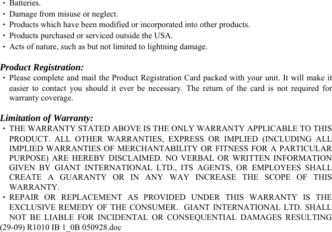 (29-09) R1010 IB 1_0B 050928.doc ‧ Batteries. ‧ Damage from misuse or neglect. ‧ Products which have been modified or incorporated into other products. ‧ Products purchased or serviced outside the USA. ‧ Acts of nature, such as but not limited to lightning damage.  Product Registration: ‧ Please complete and mail the Product Registration Card packed with your unit. It will make it easier to contact you should it ever be necessary. The return of the card is not required for warranty coverage.  Limitation of Warranty: ‧ THE WARRANTY STATED ABOVE IS THE ONLY WARRANTY APPLICABLE TO THIS PRODUCT. ALL OTHER WARRANTIES, EXPRESS OR IMPLIED (INCLUDING ALL IMPLIED WARRANTIES OF MERCHANTABILITY OR FITNESS FOR A PARTICULAR PURPOSE) ARE HEREBY DISCLAIMED. NO VERBAL OR WRITTEN INFORMATION GIVEN BY GIANT INTERNATIONAL LTD., ITS AGENTS, OR EMPLOYEES SHALL CREATE A GUARANTY OR IN ANY WAY INCREASE THE SCOPE OF THIS WARRANTY. ‧ REPAIR OR REPLACEMENT AS PROVIDED UNDER THIS WARRANTY IS THE EXCLUSIVE REMEDY OF THE CONSUMER.  GIANT INTERNATIONAL LTD. SHALL NOT BE LIABLE FOR INCIDENTAL OR CONSEQUENTIAL DAMAGES RESULTING 