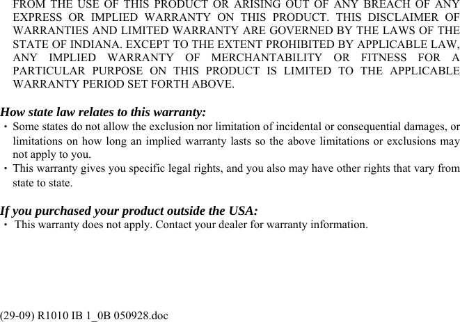 FROM THE USE OF THIS PRODUCT OR ARISING OUT OF ANY BREACH OF ANY EXPRESS OR IMPLIED WARRANTY ON THIS PRODUCT. THIS DISCLAIMER OF WARRANTIES AND LIMITED WARRANTY ARE GOVERNED BY THE LAWS OF THE STATE OF INDIANA. EXCEPT TO THE EXTENT PROHIBITED BY APPLICABLE LAW, ANY IMPLIED WARRANTY OF MERCHANTABILITY OR FITNESS FOR A PARTICULAR PURPOSE ON THIS PRODUCT IS LIMITED TO THE APPLICABLE WARRANTY PERIOD SET FORTH ABOVE.  How state law relates to this warranty: ‧ Some states do not allow the exclusion nor limitation of incidental or consequential damages, or limitations on how long an implied warranty lasts so the above limitations or exclusions may not apply to you. ‧ This warranty gives you specific legal rights, and you also may have other rights that vary from state to state.  If you purchased your product outside the USA: ‧ This warranty does not apply. Contact your dealer for warranty information.     (29-09) R1010 IB 1_0B 050928.doc 
