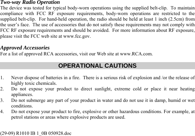 (29-09) R1010 IB 1_0B 050928.doc Two-way Radio Operation The device was tested for typical body-worn operations using the supplied belt-clip.  To maintain compliance with FCC RF exposure requirements, body-worn operations are restricted to the supplied belt-clip.  For hand-held operation, the radio should be held at least 1 inch (2.5cm) from the user’s face.  The use of accessories that do not satisfy these requirements may not comply with FCC RF exposure requirements and should be avoided.  For more information about RF exposure, please visit the FCC web site at www.fcc.gov.  Approved Accessories For a list of approved RCA accessories, visit our Web site at www.RCA.com.    OPERATIONAL CAUTIONS  1.  Never dispose of batteries in a fire.  There is a serious risk of explosion and /or the release of highly toxic chemicals. 2.  Do not expose your product to direct sunlight, extreme cold or place it near heating appliances. 3.  Do not submerge any part of your product in water and do not use it in damp, humid or wet conditions. 4.  Do not expose your product to fire, explosive or other hazardous conditions. For example, at petrol stations or areas where explosive products are used.  