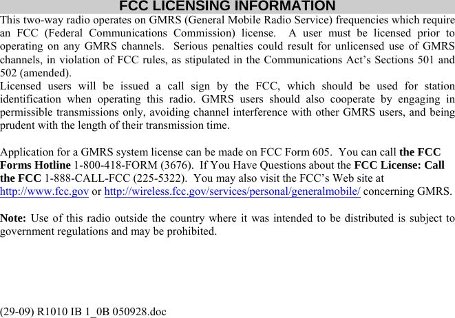(29-09) R1010 IB 1_0B 050928.doc FCC LICENSING INFORMATION This two-way radio operates on GMRS (General Mobile Radio Service) frequencies which require an FCC (Federal Communications Commission) license.  A user must be licensed prior to operating on any GMRS channels.  Serious penalties could result for unlicensed use of GMRS channels, in violation of FCC rules, as stipulated in the Communications Act’s Sections 501 and 502 (amended). Licensed users will be issued a call sign by the FCC, which should be used for station identification when operating this radio. GMRS users should also cooperate by engaging in permissible transmissions only, avoiding channel interference with other GMRS users, and being prudent with the length of their transmission time.  Application for a GMRS system license can be made on FCC Form 605.  You can call the FCC Forms Hotline 1-800-418-FORM (3676).  If You Have Questions about the FCC License: Call the FCC 1-888-CALL-FCC (225-5322).  You may also visit the FCC’s Web site at http://www.fcc.gov or http://wireless.fcc.gov/services/personal/generalmobile/ concerning GMRS.  Note: Use of this radio outside the country where it was intended to be distributed is subject to government regulations and may be prohibited.  