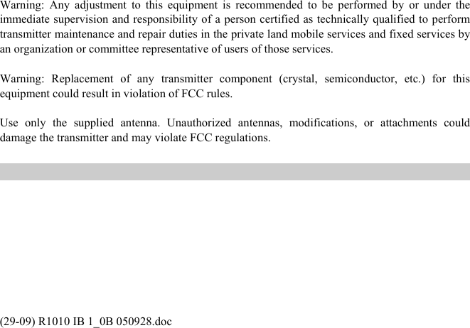 (29-09) R1010 IB 1_0B 050928.doc Warning: Any adjustment to this equipment is recommended to be performed by or under the immediate supervision and responsibility of a person certified as technically qualified to perform transmitter maintenance and repair duties in the private land mobile services and fixed services by an organization or committee representative of users of those services.  Warning: Replacement of any transmitter component (crystal, semiconductor, etc.) for this equipment could result in violation of FCC rules.  Use only the supplied antenna. Unauthorized antennas, modifications, or attachments could damage the transmitter and may violate FCC regulations.  