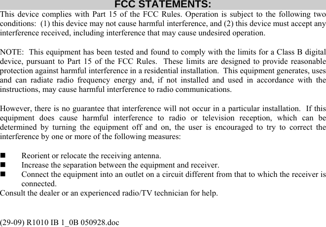 (29-09) R1010 IB 1_0B 050928.doc FCC STATEMENTS: This device complies with Part 15 of the FCC Rules. Operation is subject to the following two conditions:  (1) this device may not cause harmful interference, and (2) this device must accept any interference received, including interference that may cause undesired operation.  NOTE:  This equipment has been tested and found to comply with the limits for a Class B digital device, pursuant to Part 15 of the FCC Rules.  These limits are designed to provide reasonable protection against harmful interference in a residential installation.  This equipment generates, uses and can radiate radio frequency energy and, if not installed and used in accordance with the instructions, may cause harmful interference to radio communications.  However, there is no guarantee that interference will not occur in a particular installation.  If this equipment does cause harmful interference to radio or television reception, which can be determined by turning the equipment off and on, the user is encouraged to try to correct the interference by one or more of the following measures:    Reorient or relocate the receiving antenna.   Increase the separation between the equipment and receiver.   Connect the equipment into an outlet on a circuit different from that to which the receiver is connected. Consult the dealer or an experienced radio/TV technician for help. 