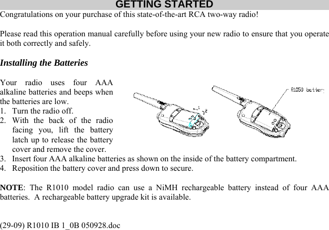 GETTING STARTED Congratulations on your purchase of this state-of-the-art RCA two-way radio!   Please read this operation manual carefully before using your new radio to ensure that you operate it both correctly and safely.   Installing the Batteries  Your radio uses four AAA alkaline batteries and beeps when the batteries are low. 1.  Turn the radio off. 2.  With the back of the radio facing you, lift the battery latch up to release the battery cover and remove the cover. 3.  Insert four AAA alkaline batteries as shown on the inside of the battery compartment. 4.  Reposition the battery cover and press down to secure.  NOTE: The R1010 model radio can use a NiMH rechargeable battery instead of four AAA batteries.  A rechargeable battery upgrade kit is available.   (29-09) R1010 IB 1_0B 050928.doc 