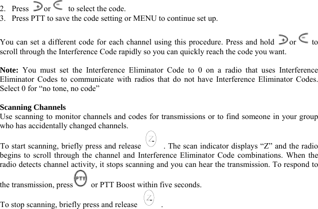 2. Press  or   to select the code. 3.  Press PTT to save the code setting or MENU to continue set up.  You can set a different code for each channel using this procedure. Press and hold  or  to scroll through the Interference Code rapidly so you can quickly reach the code you want.  Note: You must set the Interference Eliminator Code to 0 on a radio that uses Interference Eliminator Codes to communicate with radios that do not have Interference Eliminator Codes. Select 0 for “no tone, no code”  Scanning Channels Use scanning to monitor channels and codes for transmissions or to find someone in your group who has accidentally changed channels. To start scanning, briefly press and release . The scan indicator displays “Z” and the radio begins to scroll through the channel and Interference Eliminator Code combinations. When the radio detects channel activity, it stops scanning and you can hear the transmission. To respond to the transmission, press  or PTT Boost within five seconds. To stop scanning, briefly press and release  .  