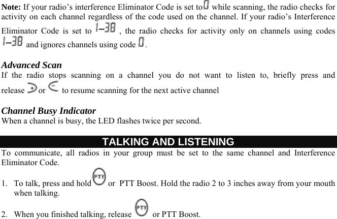 Note: If your radio’s interference Eliminator Code is set to  while scanning, the radio checks for activity on each channel regardless of the code used on the channel. If your radio’s Interference Eliminator Code is set to   , the radio checks for activity only on channels using codes  and ignores channels using code  .  Advanced Scan  If the radio stops scanning on a channel you do not want to listen to, briefly press and release or  to resume scanning for the next active channel  Channel Busy Indicator When a channel is busy, the LED flashes twice per second.  TALKING AND LISTENING To communicate, all radios in your group must be set to the same channel and Interference Eliminator Code.  1.  To talk, press and hold or  PTT Boost. Hold the radio 2 to 3 inches away from your mouth when talking. 2.  When you finished talking, release   or PTT Boost.   