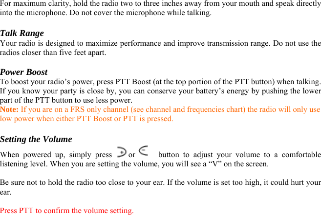 For maximum clarity, hold the radio two to three inches away from your mouth and speak directly into the microphone. Do not cover the microphone while talking.  Talk Range Your radio is designed to maximize performance and improve transmission range. Do not use the radios closer than five feet apart.  Power Boost To boost your radio’s power, press PTT Boost (at the top portion of the PTT button) when talking. If you know your party is close by, you can conserve your battery’s energy by pushing the lower part of the PTT button to use less power. Note: If you are on a FRS only channel (see channel and frequencies chart) the radio will only use low power when either PTT Boost or PTT is pressed.  Setting the Volume When powered up, simply press  or    button to adjust your volume to a comfortable listening level. When you are setting the volume, you will see a “V” on the screen.  Be sure not to hold the radio too close to your ear. If the volume is set too high, it could hurt your ear.  Press PTT to confirm the volume setting.  