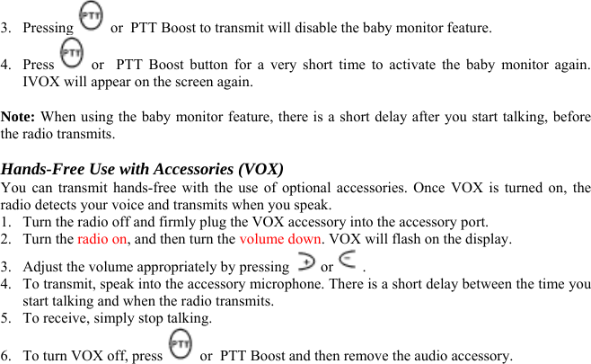 3. Pressing   or  PTT Boost to transmit will disable the baby monitor feature. 4. Press   or  PTT Boost button for a very short time to activate the baby monitor again. IVOX will appear on the screen again.  Note: When using the baby monitor feature, there is a short delay after you start talking, before the radio transmits.  Hands-Free Use with Accessories (VOX) You can transmit hands-free with the use of optional accessories. Once VOX is turned on, the radio detects your voice and transmits when you speak. 1.  Turn the radio off and firmly plug the VOX accessory into the accessory port. 2. Turn the radio on, and then turn the volume down. VOX will flash on the display. 3.  Adjust the volume appropriately by pressing   or  . 4.  To transmit, speak into the accessory microphone. There is a short delay between the time you start talking and when the radio transmits. 5.  To receive, simply stop talking. 6.  To turn VOX off, press   or  PTT Boost and then remove the audio accessory.   