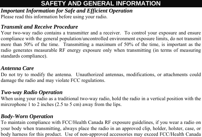  SAFETY AND GENERAL INFORMATION Important Information for Safe and Efficient Operation Please read this information before using your radio. Transmit and Receive Procedure  Your two-way radio contains a transmitter and a receiver.  To control your exposure and ensure compliance with the general population/uncontrolled environment exposure limits, do not transmit more than 50% of the time.  Transmitting a maximum of 50% of the time, is important as the radio generates measurable RF energy exposure only when transmitting (in terms of measuring standards compliance).  Antenna Care Do not try to modify the antenna.  Unauthorized antennas, modifications, or attachments could damage the radio and may violate FCC regulations.  Two-way Radio Operation When using your radio as a traditional two-way radio, hold the radio in a vertical position with the mircrophone 1 to 2 inches (2.5 to 5 cm) away from the lips.  Body-Worn Operation To maintain compliance with FCC/Health Canada RF exposure guidelines, if you wear a radio on your body when transmitting, always place the radio in an approved clip, holder, holster, case, or body harness for this product.  Use of non-approved accessories may exceed FCC/Health Canada 