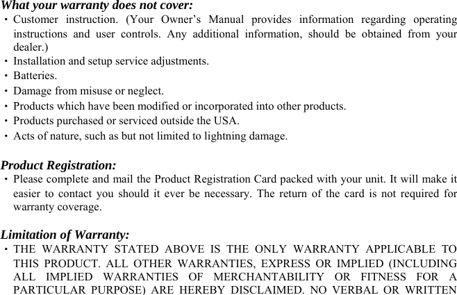   What your warranty does not cover: ‧ Customer instruction. (Your Owner’s Manual provides information regarding operating instructions and user controls. Any additional information, should be obtained from your dealer.) ‧ Installation and setup service adjustments. ‧ Batteries. ‧ Damage from misuse or neglect. ‧ Products which have been modified or incorporated into other products. ‧ Products purchased or serviced outside the USA. ‧ Acts of nature, such as but not limited to lightning damage.  Product Registration: ‧ Please complete and mail the Product Registration Card packed with your unit. It will make it easier to contact you should it ever be necessary. The return of the card is not required for warranty coverage.  Limitation of Warranty: ‧ THE WARRANTY STATED ABOVE IS THE ONLY WARRANTY APPLICABLE TO THIS PRODUCT. ALL OTHER WARRANTIES, EXPRESS OR IMPLIED (INCLUDING ALL IMPLIED WARRANTIES OF MERCHANTABILITY OR FITNESS FOR A PARTICULAR PURPOSE) ARE HEREBY DISCLAIMED. NO VERBAL OR WRITTEN 