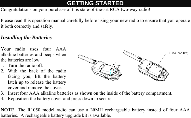 GETTING STARTED Congratulations on your purchase of this state-of-the-art RCA two-way radio!   Please read this operation manual carefully before using your new radio to ensure that you operate it both correctly and safely.   Installing the Batteries  Your radio uses four AAA alkaline batteries and beeps when the batteries are low. 1.  Turn the radio off. 2.  With the back of the radio facing you, lift the battery latch up to release the battery cover and remove the cover. 3.  Insert four AAA alkaline batteries as shown on the inside of the battery compartment. 4.  Reposition the battery cover and press down to secure.  NOTE: The R1050 model radio can use a NiMH rechargeable battery instead of four AAA batteries.  A rechargeable battery upgrade kit is available.    