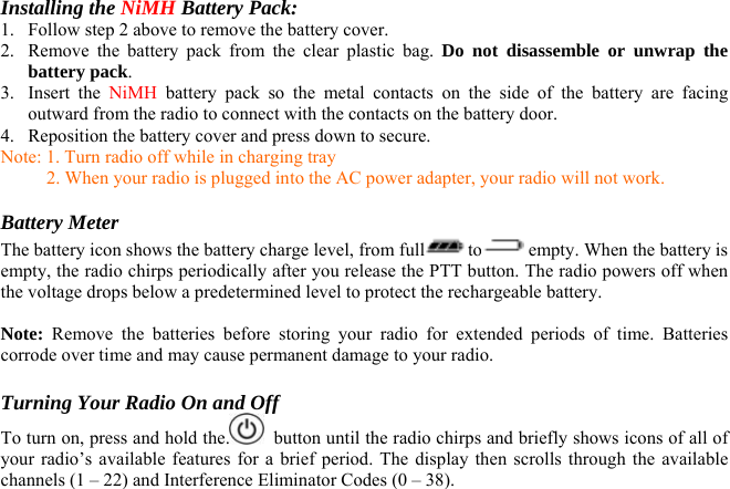 Installing the NiMH Battery Pack: 1.  Follow step 2 above to remove the battery cover. 2.  Remove the battery pack from the clear plastic bag. Do not disassemble or unwrap the battery pack. 3. Insert the NiMH  battery pack so the metal contacts on the side of the battery are facing outward from the radio to connect with the contacts on the battery door. 4.  Reposition the battery cover and press down to secure. Note: 1. Turn radio off while in charging tray           2. When your radio is plugged into the AC power adapter, your radio will not work.  Battery Meter The battery icon shows the battery charge level, from full to  empty. When the battery is empty, the radio chirps periodically after you release the PTT button. The radio powers off when the voltage drops below a predetermined level to protect the rechargeable battery.   Note: Remove the batteries before storing your radio for extended periods of time. Batteries corrode over time and may cause permanent damage to your radio.  Turning Your Radio On and Off To turn on, press and hold the.   button until the radio chirps and briefly shows icons of all of your radio’s available features for a brief period. The display then scrolls through the available channels (1 – 22) and Interference Eliminator Codes (0 – 38).   