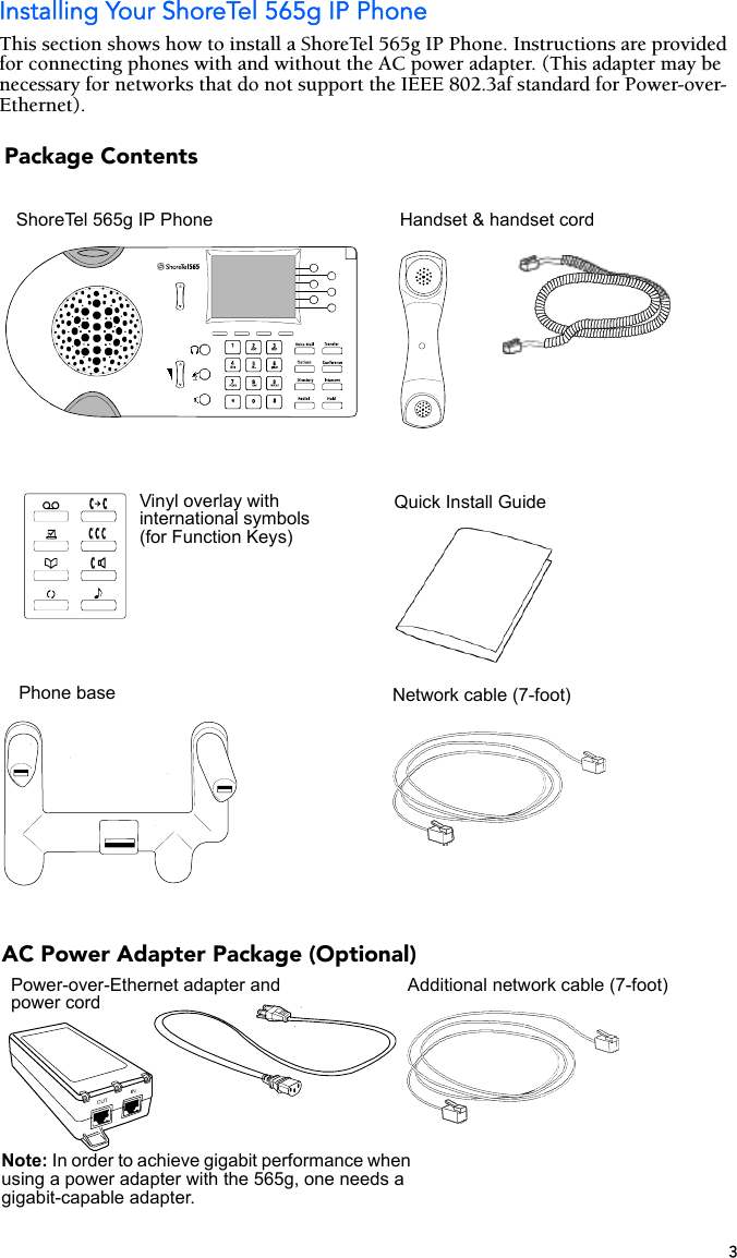 3Installing Your ShoreTel 565g IP PhoneThis section shows how to install a ShoreTel 565g IP Phone. Instructions are provided for connecting phones with and without the AC power adapter. (This adapter may be necessary for networks that do not support the IEEE 802.3af standard for Power-over-Ethernet).Handset &amp; handset cordPhone baseQuick Install GuideNetwork cable (7-foot)ShoreTel 565g IP PhonePackage ContentsVinyl overlay with international symbols (for Function Keys)AC Power Adapter Package (Optional)Power-over-Ethernet adapter and power cordAdditional network cable (7-foot)Note: In order to achieve gigabit performance when using a power adapter with the 565g, one needs a gigabit-capable adapter.