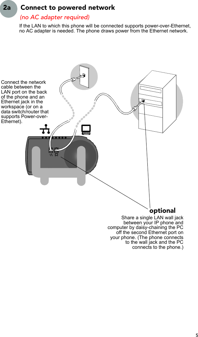 52a  Connect to powered networkShare a single LAN wall jackbetween your IP phone andcomputer by daisy-chaining the PCoff the second Ethernet port onyour phone. (The phone connectsto the wall jack and the PCconnects to the phone.)Connect the network cable between the LAN port on the back of the phone and an Ethernet jack in the workspace (or on a data switch/router that supports Power-over-Ethernet).(no AC adapter required)optionalIf the LAN to which this phone will be connected supports power-over-Ethernet, no AC adapter is needed. The phone draws power from the Ethernet network.