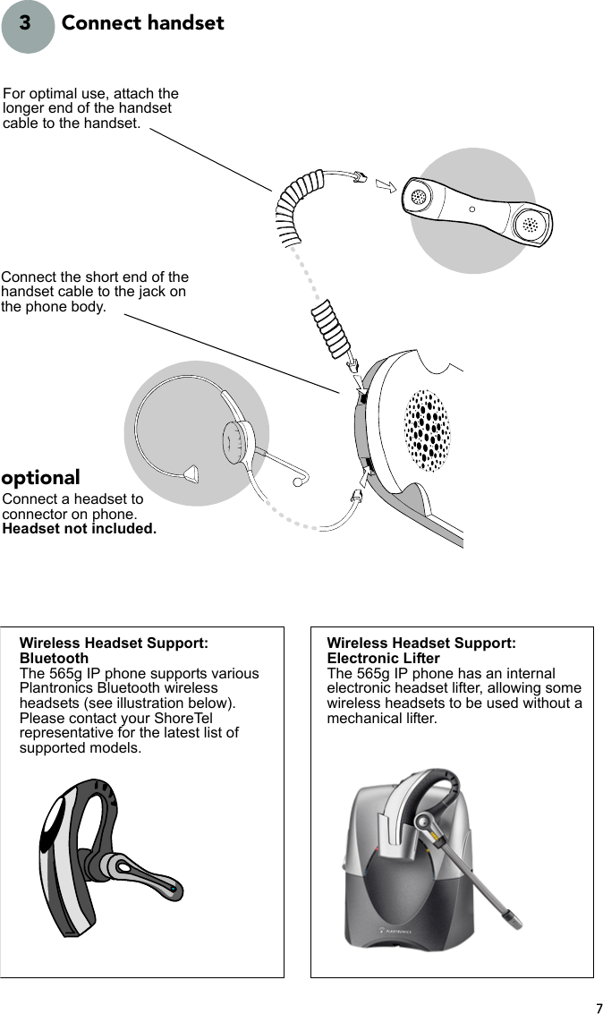 73 Connect handsetConnect the short end of the handset cable to the jack on the phone body.For optimal use, attach the longer end of the handset cable to the handset.Connect a headset to connector on phone.Headset not included.optionalWireless Headset Support:BluetoothThe 565g IP phone supports various Plantronics Bluetooth wireless headsets (see illustration below). Please contact your ShoreTel representative for the latest list of supported models.Wireless Headset Support:Electronic LifterThe 565g IP phone has an internal electronic headset lifter, allowing some wireless headsets to be used without a mechanical lifter.