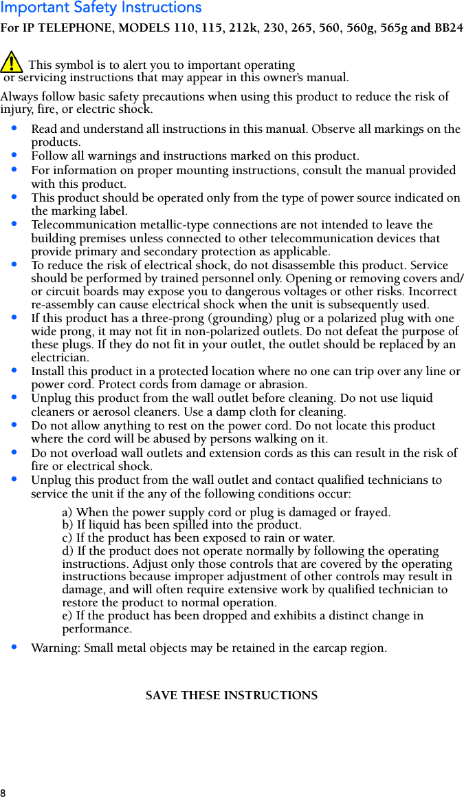 8Important Safety InstructionsFor IP TELEPHONE, MODELS 110, 115, 212k, 230, 265, 560, 560g, 565g and BB24 This symbol is to alert you to important operating or servicing instructions that may appear in this owner’s manual. Always follow basic safety precautions when using this product to reduce the risk of injury, fire, or electric shock.•Read and understand all instructions in this manual. Observe all markings on the products.•Follow all warnings and instructions marked on this product.•For information on proper mounting instructions, consult the manual provided with this product.•This product should be operated only from the type of power source indicated on the marking label.•Telecommunication metallic-type connections are not intended to leave the building premises unless connected to other telecommunication devices that provide primary and secondary protection as applicable.•To reduce the risk of electrical shock, do not disassemble this product. Service should be performed by trained personnel only. Opening or removing covers and/or circuit boards may expose you to dangerous voltages or other risks. Incorrect re-assembly can cause electrical shock when the unit is subsequently used.•If this product has a three-prong (grounding) plug or a polarized plug with one wide prong, it may not fit in non-polarized outlets. Do not defeat the purpose of these plugs. If they do not fit in your outlet, the outlet should be replaced by an electrician.•Install this product in a protected location where no one can trip over any line or power cord. Protect cords from damage or abrasion.•Unplug this product from the wall outlet before cleaning. Do not use liquid cleaners or aerosol cleaners. Use a damp cloth for cleaning.•Do not allow anything to rest on the power cord. Do not locate this product where the cord will be abused by persons walking on it.•Do not overload wall outlets and extension cords as this can result in the risk of fire or electrical shock.•Unplug this product from the wall outlet and contact qualified technicians to service the unit if the any of the following conditions occur: a) When the power supply cord or plug is damaged or frayed.b) If liquid has been spilled into the product.c) If the product has been exposed to rain or water.d) If the product does not operate normally by following the operating instructions. Adjust only those controls that are covered by the operating instructions because improper adjustment of other controls may result in damage, and will often require extensive work by qualified technician to restore the product to normal operation.e) If the product has been dropped and exhibits a distinct change in performance.•Warning: Small metal objects may be retained in the earcap region.SAVE THESE INSTRUCTIONS