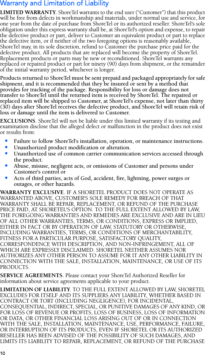 10Warranty and Limitation of LiabilityLIMITED WARRANTY. ShoreTel warrants to the end user (“Customer”) that this product will be free from defects in workmanship and materials, under normal use and service, for one year from the date of purchase from ShoreTel or its authorized reseller. ShoreTel&apos;s sole obligation under this express warranty shall be, at ShoreTel&apos;s option and expense, to repair the defective product or part, deliver to Customer an equivalent product or part to replace the defective item, or if neither of the two foregoing options is reasonably available, ShoreTel may, in its sole discretion, refund to Customer the purchase price paid for the defective product. All products that are replaced will become the property of ShoreTel. Replacement products or parts may be new or reconditioned. ShoreTel warrants any replaced or repaired product or part for ninety (90) days from shipment, or the remainder of the initial warranty period, whichever is longer. Products returned to ShoreTel must be sent prepaid and packaged appropriately for safe shipment, and it is recommended that they be insured or sent by a method that provides for tracking of the package. Responsibility for loss or damage does not transfer to ShoreTel until the returned item is received by ShoreTel. The repaired or replaced item will be shipped to Customer, at ShoreTel&apos;s expense, not later than thirty (30) days after ShoreTel receives the defective product, and ShoreTel will retain risk of loss or damage until the item is delivered to Customer.EXCLUSIONS. ShoreTel will not be liable under this limited warranty if its testing and examination disclose that the alleged defect or malfunction in the product does not exist or results from:•Failure to follow ShoreTel&apos;s installation, operation, or maintenance instructions.•Unauthorized product modification or alteration.•Unauthorized use of common carrier communication services accessed through the product.•Abuse, misuse, negligent acts, or omissions of Customer and persons under Customer&apos;s control or•Acts of third parties, acts of God, accident, fire, lightning, power surges or outages, or other hazards.WARRANTY EXCLUSIVE. IF A SHORETEL PRODUCT DOES NOT OPERATE AS WARRANTED ABOVE, CUSTOMER&apos;S SOLE REMEDY FOR BREACH OF THAT WARRANTY SHALL BE REPAIR, REPLACEMENT, OR REFUND OF THE PURCHASE PRICE PAID, AT SHORETEL&apos;S OPTION. TO THE FULL EXTENT ALLOWED BY LAW, THE FOREGOING WARRANTIES AND REMEDIES ARE EXCLUSIVE AND ARE IN LIEU OF ALL OTHER WARRANTIES, TERMS, OR CONDITIONS, EXPRESS OR IMPLIED, EITHER IN FACT OR BY OPERATION OF LAW, STATUTORY OR OTHERWISE, INCLUDING WARRANTIES, TERMS, OR CONDITIONS OF MERCHANTABILITY, FITNESS FOR A PARTICULAR PURPOSE, SATISFACTORY QUALITY, CORRESPONDENCE WITH DESCRIPTION, AND NON-INFRINGEMENT, ALL OF WHICH ARE EXPRESSLY DISCLAIMED. SHORETEL NEITHER ASSUMES NOR AUTHORIZES ANY OTHER PERSON TO ASSUME FOR IT ANY OTHER LIABILITY IN CONNECTION WITH THE SALE, INSTALLATION, MAINTENANCE, OR USE OF ITS PRODUCTS.SERVICE AGREEMENTS. Please contact your ShoreTel Authorized Reseller for information about service agreements applicable to your product.LIMITATION OF LIABILITY. TO THE FULL EXTENT ALLOWED BY LAW, SHORETEL EXCLUDES FOR ITSELF AND ITS SUPPLIERS ANY LIABILITY, WHETHER BASED IN CONTRACT OR TORT (INCLUDING NEGLIGENCE), FOR INCIDENTAL, CONSEQUENTIAL, INDIRECT, SPECIAL, OR PUNITIVE DAMAGES OF ANY KIND, OR FOR LOSS OF REVENUE OR PROFITS, LOSS OF BUSINESS, LOSS OF INFORMATION OR DATA, OR OTHER FINANCIAL LOSS ARISING OUT OF OR IN CONNECTION WITH THE SALE, INSTALLATION, MAINTENANCE, USE, PERFORMANCE, FAILURE, OR INTERRUPTION OF ITS PRODUCTS, EVEN IF SHORETEL OR ITS AUTHORIZED RESELLER HAS BEEN ADVISED OF THE POSSIBILITY OF SUCH DAMAGES, AND LIMITS ITS LIABILITY TO REPAIR, REPLACEMENT, OR REFUND OF THE PURCHASE 