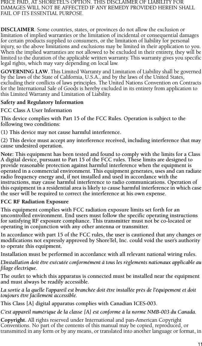 11PRICE PAID, AT SHORETEL&apos;S OPTION. THIS DISCLAIMER OF LIABILITY FOR DAMAGES WILL NOT BE AFFECTED IF ANY REMEDY PROVIDED HEREIN SHALL FAIL OF ITS ESSENTIAL PURPOSE.DISCLAIMER. Some countries, states, or provinces do not allow the exclusion or limitation of implied warranties or the limitation of incidental or consequential damages for certain products supplied to consumers, or the limitation of liability for personal injury, so the above limitations and exclusions may be limited in their application to you. When the implied warranties are not allowed to be excluded in their entirety, they will be limited to the duration of the applicable written warranty. This warranty gives you specific legal rights, which may vary depending on local law.GOVERNING LAW. This Limited Warranty and Limitation of Liability shall be governed by the laws of the State of California, U.S.A., and by the laws of the United States, excluding their conflicts of laws principles. The United Nations Convention on Contracts for the International Sale of Goods is hereby excluded in its entirety from application to this Limited Warranty and Limitation of Liability.Safety and Regulatory InformationFCC Class A User InformationThis device complies with Part 15 of the FCC Rules. Operation is subject to the following two conditions:(1) This device may not cause harmful interference. (2) This device must accept any interference received, including interference that may cause undesired operation. Note: This equipment has been tested and found to comply with the limits for a Class A digital device, pursuant to Part 15 of the FCC rules. These limits are designed to provide reasonable protection against harmful interference when the equipment is operated in a commercial environment. This equipment generates, uses and can radiate radio frequency energy and, if not installed and used in accordance with the instructions, may cause harmful interference to radio communications. Operation of this equipment in a residential area is likely to cause harmful interference in which case the user will be required to correct the interference at his own expense. FCC RF Radiation ExposureThis equipment complies with FCC radiation exposure limits set forth for an uncontrolled environment. End users must follow the specific operating instructions for satisfying RF exposure compliance. This transmitter must not be co-located or operating in conjunction with any other antenna or transmitter.In accordance with part 15 of the FCC rules, the user is cautioned that any changes or modifications not expressly approved by ShoreTel, Inc. could void the user’s authority to operate this equipment.Installation must be performed in accordance with all relevant national wiring rules. L’Installation doit être exécutée conformément à tous les règlements nationaux applicable au filage électrique. The outlet to which this apparatus is connected must be installed near the equipment and must always be readily accessible. La sortie à la quelle l’appareil est branchée doit être installée près de l’équipement et doit toujours être facilement accessible.This Class [A] digital apparatus complies with Canadian ICES-003.C&apos;est appareil numérique de la classe [A] est conforme à la norme NMB-003 du Canada.Copyright. All rights reserved under International and pan-American Copyright Conventions. No part of the contents of this manual may be copied, reproduced, or transmitted in any form or by any means, or translated into another language or format, in 