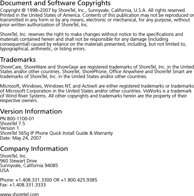Document and Software CopyrightsCopyright © 1998–2007 by ShoreTel, Inc., Sunnyvale, California, U.S.A. All rights reserved. Printed in the United States of America. Contents of this publication may not be reproduced or transmitted in any form or by any means, electronic or mechanical, for any purpose, without prior written authorization of ShoreTel, Inc.ShoreTel, Inc. reserves the right to make changes without notice to the specifications and materials contained herein and shall not be responsible for any damage (including consequential) caused by reliance on the materials presented, including, but not limited to, typographical, arithmetic, or listing errors.TrademarksShoreCare, ShoreWare and ShoreGear are registered trademarks of ShoreTel, Inc. in the United States and/or other countries. ShoreTel, ShorePhone, Office Anywhere and ShoreTel Smart are trademarks of ShoreTel, Inc. in the United States and/or other countries.Microsoft, Windows, Windows NT, and ActiveX are either registered trademarks or trademarks of Microsoft Corporation in the United States and/or other countries. VxWorks is a trademark of Wind River Systems. All other copyrights and trademarks herein are the property of their respective owners.Version InformationPN 800-1100-01ShoreTel 7.5Version 1ShoreTel 565g IP Phone Quick Install Guide &amp; WarrantyDate: May 24, 2007Company InformationShoreTel, Inc.960 Stewart DriveSunnyvale, California 94085USAPhone: +1.408.331.3300 OR +1.800.425.9385Fax: +1.408.331.3333www.shoretel.com