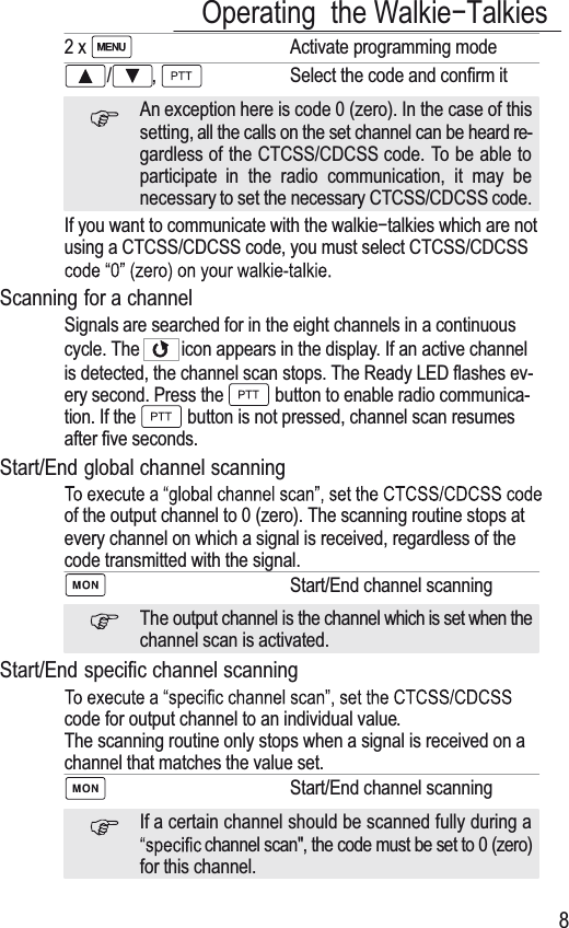 Operating the WalkieíTalkies82x Activate programming mode/ , Select the code and confirm itAn exception here is code 0 (zero). In the case of thissetting, all the calls on the set channel can be heard re-gardless of the CTCSS/CDCSS code. To be able toparticipate in the radio communication, it may benecessary to set the necessary CTCSS/CDCSS code.If you want to communicate with the walkieítalkies which are notusing a CTCSS/CDCSS code, you must select CTCSS/CDCSSScanning for a channelSignals are searched for in the eight channels in a continuouscycle. The icon appears in the display. If an active channelis detected, the channel scan stops. The Ready LED flashes ev-ery second. Press the  button to enable radio communica-tion. If the  button is not pressed, channel scan resumesafter five seconds.Start/End global channel scanningof the output channel to 0 (zero). The scanning routine stops atevery channel on which a signal is received, regardless of thecode transmitted with the signal.Start/End channel scanningThe output channel is the channel which is set when thechannel scan is activated.Start/End specific channel scanningcode for output channel to an individual value.The scanning routine only stops when a signal is received on achannel that matches the value set.Start/End channel scanningIf a certain channel should be scanned fully during achannel scan&quot;, the code must be set to 0 (zero)for this channel.