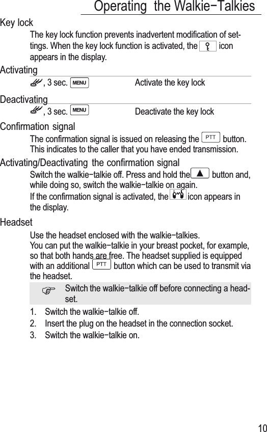 15161718Operating the Walkieí7alkies10Key lock7KH key lock function prevents inadvertent modification of set-tings. When the key lock function is activated, the  iconappears in the display.Activating, 3 sec. Activate the key lock Deactivating, 3 sec. Deactivate the key lockConfirmation signal7KH confirmation signal is issued on releasing the  button.7his indicates to the caller that you have ended transmission.Activating/Deactivating the confirmation signalSwitch the walkieítalkie off. Press and hold the  button and,while doing so, switch the wDONLHíWDONLHRQDJDLn.If the confirmation signal is activated, the icon appears inthe display.HeadsetUse the headset enclosed with the walkieítalkies.You can put the walkieítalkie in your breast pocket, for example,so that both hands are free. 7he headset supplied is equippedwith an additional  button which can be used to transmit viathe headset.Switch the walkieítalkie off before connecting a head-set.1. Switch the walkieítalkie off.2. Insert the plug on the headset in the connection socket.3. Switch the wDONLHíWDONLHRn.