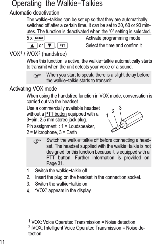 Operating the Walkieí7alkies11Automatic deactivation7KH walkieítalkies can be set up so that they are automaticallyswitched off after a certain time. It can be set to 30, 60 or 90 min-5 x Activate programming mode or ,Select the time and confirm itVOX1/ iVOX2(handsfree)When this function is active, the walkieítalkie automatically startsto transmit when the unit detects your voice or a sound.When you start to speak, there is a slight delay beforethe wDONLHíWDONLHVWDrts to transmit.Activating VOX modeWhen using the handsfree function in VOX mode, conversation iscarried out via the headset.Use a commercially available headsetwithout a 377 button equipped with aíSLQPPVWHreo jack plug.Pin assignment : 1 = Loudspeaker,2 = Microphone, 3 = EarthSwitch the walkieítalkie off before connecting a head-set. 7he headset supplied with the wDONLHíWDONLHLVQotdesigned for this function because it is equipped with a377 button. Further information is provided onPage 31.1. Switch the wDONLHíWDONLHoff.2. Insert the plug on the headset in the connection socket.3. Switch the wDONLHíWDONLHRn.VOX&quot; appears in the display.1VOX: Voice Operated 7ransmission = Noise detection2iVOX: Intelligent Voice Operated 7ransmission = Noise de-tection123