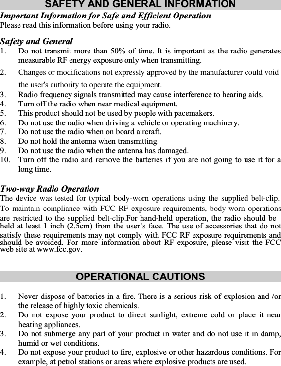SAFETY AND GENERAL INFORMATION Important Information for Safe and Efficient Operation Please read this information before using your radio. Safety and General 1. Do not transmit more than 50% of time. It is important as the radio generates measurable RF energy exposure only when transmitting. 2.    Changes or modifications not expressly approved by the manufacturer could void          the user&apos;s authority to operate the equipment.3. Radio frequency signals transmitted may cause interference to hearing aids. 4. Turn off the radio when near medical equipment. 5. This product should not be used by people with pacemakers. 6. Do not use the radio when driving a vehicle or operating machinery. 7. Do not use the radio when on board aircraft. 8. Do not hold the antenna when transmitting. 9. Do not use the radio when the antenna has damaged. 10. Turn off the radio and remove the batteries if you are not going to use it for a long time. Two-way Radio Operation The device was tested for typical body-worn operations using the supplied belt-clip. To maintain compliance with FCC RF exposure requirements, body-worn operations are restricted to the supplied belt-clip.For hand-held operation, the radio should be held at least 1 inch (2.5cm) from the user’s face. The use of accessories that do not satisfy these requirements may not comply with FCC RF exposure requirements and should be avoided. For more information about RF exposure, please visit the FCCweb site at www.fcc.gov. OPERATIONAL CAUTIONS 1. Never dispose of batteries in a fire. There is a serious risk of explosion and /or the release of highly toxic chemicals. 2. Do not expose your product to direct sunlight, extreme cold or place it near heating appliances. 3. Do not submerge any part of your product in water and do not use it in damp, humid or wet conditions. 4. Do not expose your product to fire, explosive or other hazardous conditions. For example, at petrol stations or areas where explosive products are used. 