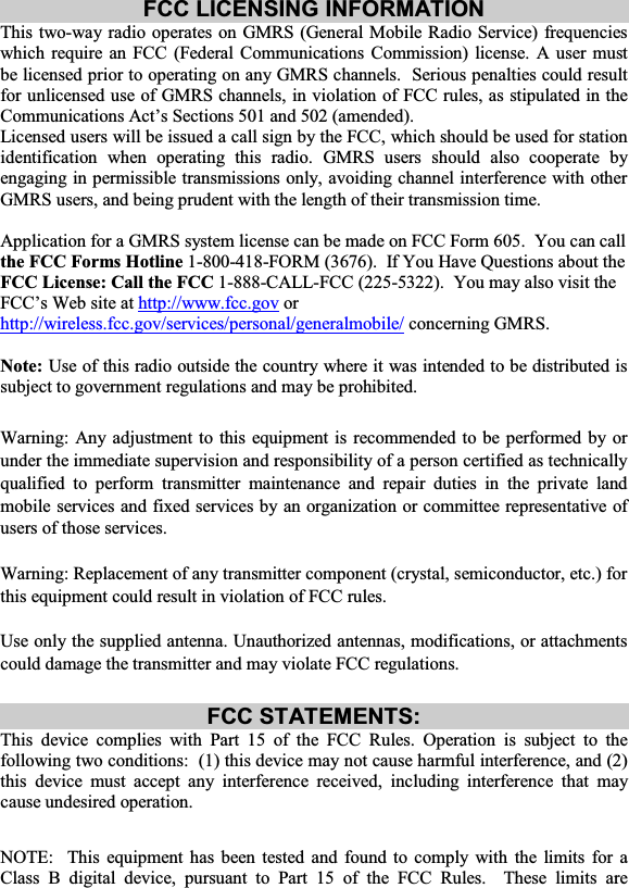 FCC LICENSING INFORMATION This two-way radio operates on GMRS (General Mobile Radio Service) frequencies which require an FCC (Federal Communications Commission) license. A user must be licensed prior to operating on any GMRS channels.  Serious penalties could result for unlicensed use of GMRS channels, in violation of FCC rules, as stipulated in the Communications Act’s Sections 501 and 502 (amended). Licensed users will be issued a call sign by the FCC, which should be used for station identification when operating this radio. GMRS users should also cooperate by engaging in permissible transmissions only, avoiding channel interference with other GMRS users, and being prudent with the length of their transmission time. Application for a GMRS system license can be made on FCC Form 605.  You can call the FCC Forms Hotline 1-800-418-FORM (3676).  If You Have Questions about the FCC License: Call the FCC 1-888-CALL-FCC (225-5322).  You may also visit the FCC’s Web site at http://www.fcc.gov or http://wireless.fcc.gov/services/personal/generalmobile/ concerning GMRS. Note:  Use of this radio outside the country where it was intended to be distributed is subject to government regulations and may be prohibited. Warning: Any adjustment to this equipment is recommended to be performed by or under the immediate supervision and responsibility of a person certified as technically qualified to perform transmitter maintenance and repair duties in the private land mobile services and fixed services by an organization or committee representative of users of those services. Warning: Replacement of any transmitter component (crystal, semiconductor, etc.) for this equipment could result in violation of FCC rules. Use only the supplied antenna. Unauthorized antennas, modifications, or attachments could damage the transmitter and may violate FCC regulations. FCC STATEMENTS: This device complies with Part 15 of the FCC Rules. Operation is subject to the following two conditions:  (1) this device may not cause harmful interference, and (2) this device must accept any interference received, including interference that may cause undesired operation. NOTE:  This equipment has been tested and found to comply with the limits for a Class B digital device, pursuant to Part 15 of the FCC Rules.  These limits are 