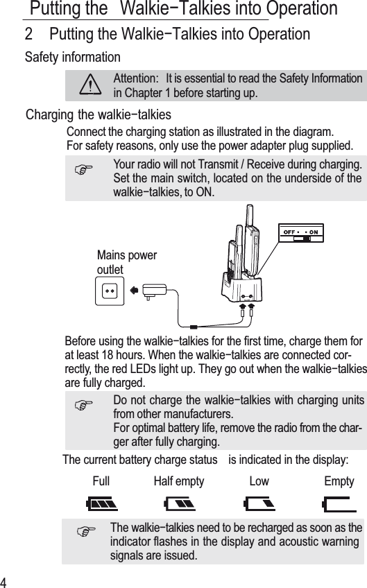 Putting the WalkieíTalkies into Operation423XWWLQJWKH:DONLHí7DONLHVLQWR2SHUDWLRQSafety informationAttention: It is essential to read the Safety Informationin Chapter 1 before starting up.Charging the ZDONLHíWDONLHVConnect the charging station as illustrated in the diagram.For safety reasons, only use the power adapter plug supplied.Your radio will not Transmit / Receive during charging.Set the main switch, located on the underside of theZDONLHíWDONLHV, to ON.Mains poweroutletBefore using the wDONLHíWDONLHVfor the first time, charge them forat least 18 hours. When the walkieítalkies are connected cor-rectly, the red LEDs light up. They go out when the walkieítalkiesare fully charged.Do not charge the ZDONLHíWDONLHV with charging unitsfrom other manufacturers.For optimal battery life, remove the radio from the char-ger after fully charging.The current battery charge status  is indicated in the display:Full Half empty Low EmptyThe wDONLHíWDONLHVQHHGWRbe recharged as soon as theindicator flashes in the display and acoustic warningsignals are issued.