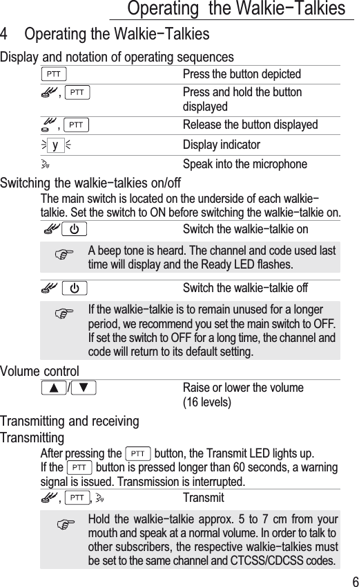 1112Operating the Walkieí7alkies64 Operating the :DONLHí7DONLHVDisplay and notation of operating sequencesPress the button depicted,Press and hold the buttondisplayed,Release the button displayedyDisplay indicatorSpeak into the microphoneSwitching the ZDONLHíWDONLHV on/off7KH main switch is located on the underside of each walkieítalkie. Set the switch to ON before switching the walkieítalkie on.Switch the wDONLHíWDONLHonA beep tone is heard. 7he channel and code used lasttime will display and the Ready LED flashes.Switch the walkieítalkie offIf the walkieítalkie is to remain unused for a longerperiod, we recommend you set the main switch to OFF.If set the switch to OFF for a long time, the channel andcode will return to its default setting.Volume control/Raise or lower the volume(16 levels)7UDQVPLWWLQg and receiving7ransmittingAfter pressing the  button, the 7ransmit LED lights up.If the  button is pressed longer than 60 seconds, a warningsignal is issued. 7ransmission is interrupted., , 7ransmitHold the ZDONLHíWDONLH approx. 5 to 7 cm from yourmouth and speak at a normal volume. In order to talk toother subscribers, the respective ZDONLHíWDONLHV mustbe set to the same channel and &amp;7&amp;66/CDCSS codes.