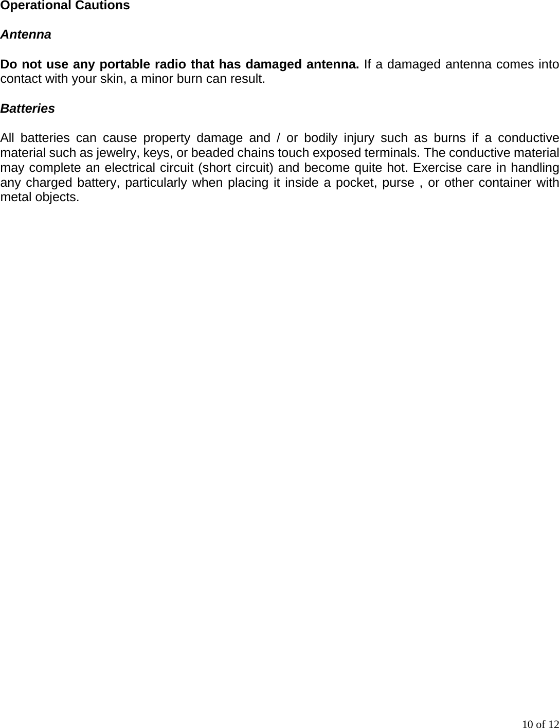 10 of 12 Operational Cautions  Antenna  Do not use any portable radio that has damaged antenna. If a damaged antenna comes into contact with your skin, a minor burn can result.  Batteries  All batteries can cause property damage and / or bodily injury such as burns if a conductive material such as jewelry, keys, or beaded chains touch exposed terminals. The conductive material may complete an electrical circuit (short circuit) and become quite hot. Exercise care in handling any charged battery, particularly when placing it inside a pocket, purse , or other container with metal objects. 