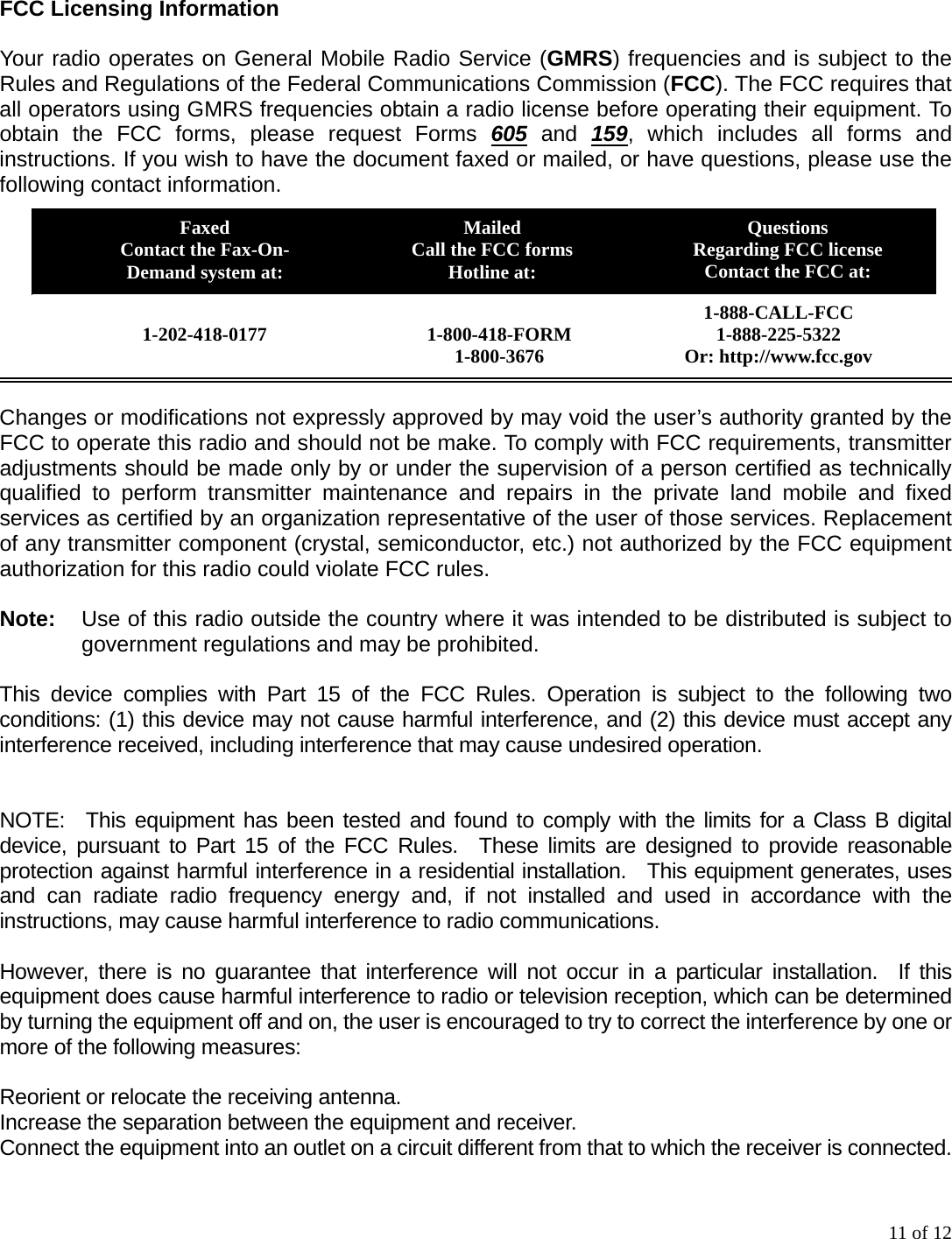 11 of 12 FCC Licensing Information  Your radio operates on General Mobile Radio Service (GMRS) frequencies and is subject to the Rules and Regulations of the Federal Communications Commission (FCC). The FCC requires that all operators using GMRS frequencies obtain a radio license before operating their equipment. To obtain the FCC forms, please request Forms 605 and 159, which includes all forms and instructions. If you wish to have the document faxed or mailed, or have questions, please use the following contact information.  Changes or modifications not expressly approved by may void the user’s authority granted by the FCC to operate this radio and should not be make. To comply with FCC requirements, transmitter adjustments should be made only by or under the supervision of a person certified as technically qualified to perform transmitter maintenance and repairs in the private land mobile and fixed services as certified by an organization representative of the user of those services. Replacement of any transmitter component (crystal, semiconductor, etc.) not authorized by the FCC equipment authorization for this radio could violate FCC rules.  Note:     Use of this radio outside the country where it was intended to be distributed is subject to government regulations and may be prohibited.  This device complies with Part 15 of the FCC Rules. Operation is subject to the following two conditions: (1) this device may not cause harmful interference, and (2) this device must accept any interference received, including interference that may cause undesired operation.    NOTE:  This equipment has been tested and found to comply with the limits for a Class B digital device, pursuant to Part 15 of the FCC Rules.  These limits are designed to provide reasonable protection against harmful interference in a residential installation.  This equipment generates, uses and can radiate radio frequency energy and, if not installed and used in accordance with the instructions, may cause harmful interference to radio communications.  However, there is no guarantee that interference will not occur in a particular installation.  If this equipment does cause harmful interference to radio or television reception, which can be determined by turning the equipment off and on, the user is encouraged to try to correct the interference by one or more of the following measures:  Reorient or relocate the receiving antenna. Increase the separation between the equipment and receiver. Connect the equipment into an outlet on a circuit different from that to which the receiver is connected. Faxed Contact the Fax-On- Demand system at: Mailed Call the FCC forms Hotline at: Questions Regarding FCC license Contact the FCC at: 1-888-CALL-FCC 1-888-225-5322 Or: http://www.fcc.gov  1-800-418-FORM 1-800-3676  1-202-418-0177 