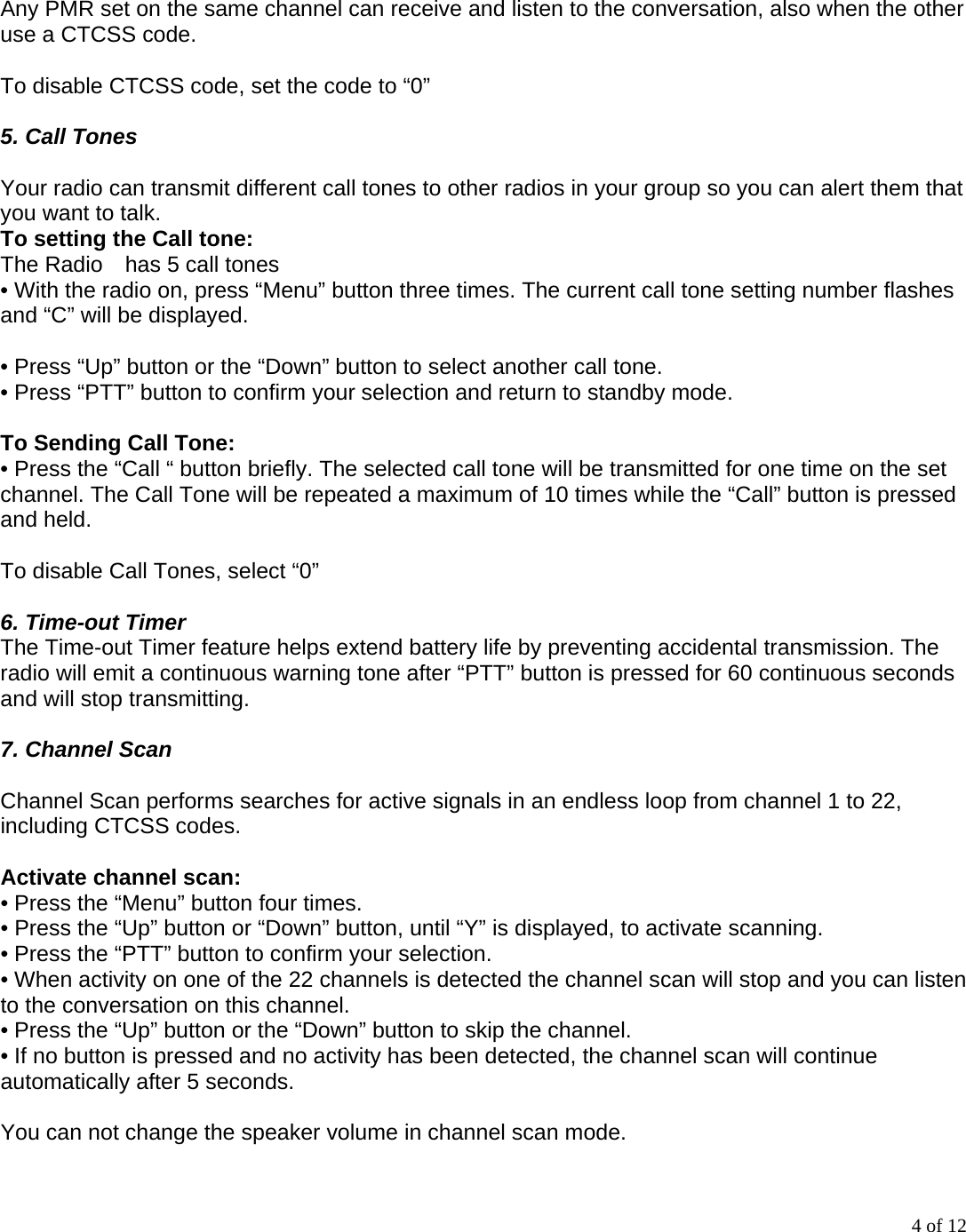 4 of 12  Any PMR set on the same channel can receive and listen to the conversation, also when the other use a CTCSS code.  To disable CTCSS code, set the code to “0”  5. Call Tones  Your radio can transmit different call tones to other radios in your group so you can alert them that you want to talk. To setting the Call tone:   The Radio    has 5 call tones • With the radio on, press “Menu” button three times. The current call tone setting number flashes and “C” will be displayed.  • Press “Up” button or the “Down” button to select another call tone. • Press “PTT” button to confirm your selection and return to standby mode.  To Sending Call Tone: • Press the “Call “ button briefly. The selected call tone will be transmitted for one time on the set channel. The Call Tone will be repeated a maximum of 10 times while the “Call” button is pressed and held.  To disable Call Tones, select “0”  6. Time-out Timer The Time-out Timer feature helps extend battery life by preventing accidental transmission. The radio will emit a continuous warning tone after “PTT” button is pressed for 60 continuous seconds and will stop transmitting.  7. Channel Scan  Channel Scan performs searches for active signals in an endless loop from channel 1 to 22, including CTCSS codes.  Activate channel scan: • Press the “Menu” button four times. • Press the “Up” button or “Down” button, until “Y” is displayed, to activate scanning. • Press the “PTT” button to confirm your selection. • When activity on one of the 22 channels is detected the channel scan will stop and you can listen to the conversation on this channel. • Press the “Up” button or the “Down” button to skip the channel. • If no button is pressed and no activity has been detected, the channel scan will continue automatically after 5 seconds.  You can not change the speaker volume in channel scan mode. 