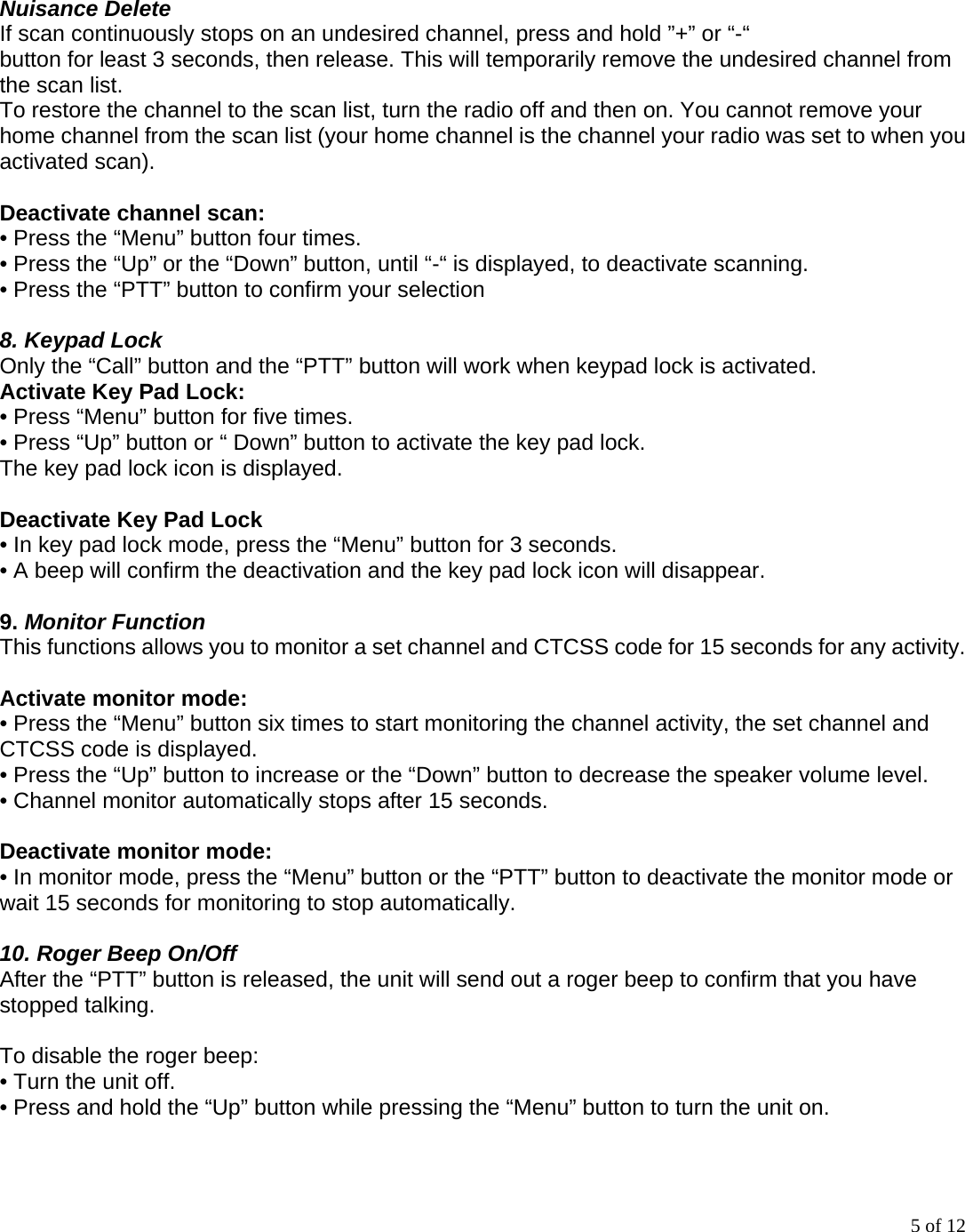 5 of 12  Nuisance Delete If scan continuously stops on an undesired channel, press and hold ”+” or “-“ button for least 3 seconds, then release. This will temporarily remove the undesired channel from the scan list. To restore the channel to the scan list, turn the radio off and then on. You cannot remove your home channel from the scan list (your home channel is the channel your radio was set to when you activated scan).  Deactivate channel scan:   • Press the “Menu” button four times. • Press the “Up” or the “Down” button, until “-“ is displayed, to deactivate scanning. • Press the “PTT” button to confirm your selection  8. Keypad Lock Only the “Call” button and the “PTT” button will work when keypad lock is activated.   Activate Key Pad Lock: • Press “Menu” button for five times.   • Press “Up” button or “ Down” button to activate the key pad lock. The key pad lock icon is displayed.  Deactivate Key Pad Lock • In key pad lock mode, press the “Menu” button for 3 seconds. • A beep will confirm the deactivation and the key pad lock icon will disappear.  9. Monitor Function This functions allows you to monitor a set channel and CTCSS code for 15 seconds for any activity.  Activate monitor mode: • Press the “Menu” button six times to start monitoring the channel activity, the set channel and CTCSS code is displayed. • Press the “Up” button to increase or the “Down” button to decrease the speaker volume level. • Channel monitor automatically stops after 15 seconds.  Deactivate monitor mode: • In monitor mode, press the “Menu” button or the “PTT” button to deactivate the monitor mode or wait 15 seconds for monitoring to stop automatically.  10. Roger Beep On/Off After the “PTT” button is released, the unit will send out a roger beep to confirm that you have stopped talking.  To disable the roger beep: • Turn the unit off. • Press and hold the “Up” button while pressing the “Menu” button to turn the unit on.  