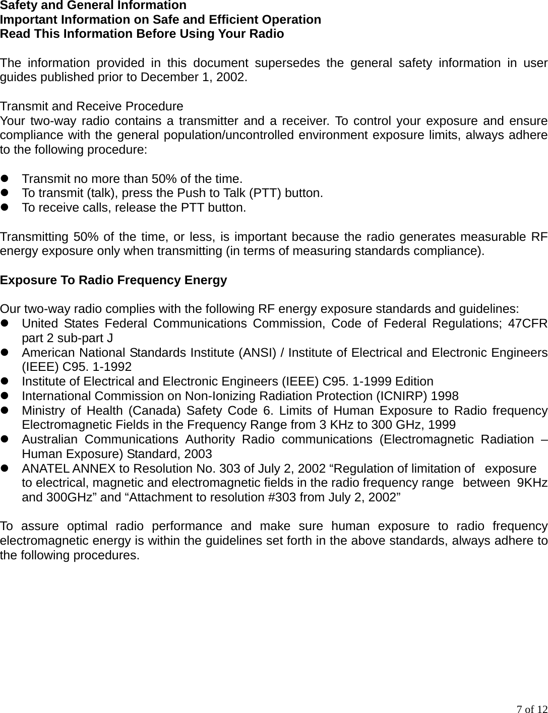 7 of 12 Safety and General Information Important Information on Safe and Efficient Operation   Read This Information Before Using Your Radio  The information provided in this document supersedes the general safety information in user guides published prior to December 1, 2002.  Transmit and Receive Procedure Your two-way radio contains a transmitter and a receiver. To control your exposure and ensure compliance with the general population/uncontrolled environment exposure limits, always adhere to the following procedure:   Transmit no more than 50% of the time.  To transmit (talk), press the Push to Talk (PTT) button.  To receive calls, release the PTT button.  Transmitting 50% of the time, or less, is important because the radio generates measurable RF energy exposure only when transmitting (in terms of measuring standards compliance).  Exposure To Radio Frequency Energy  Our two-way radio complies with the following RF energy exposure standards and guidelines:  United States Federal Communications Commission, Code of Federal Regulations; 47CFR part 2 sub-part J  American National Standards Institute (ANSI) / Institute of Electrical and Electronic Engineers (IEEE) C95. 1-1992  Institute of Electrical and Electronic Engineers (IEEE) C95. 1-1999 Edition  International Commission on Non-Ionizing Radiation Protection (ICNIRP) 1998  Ministry of Health (Canada) Safety Code 6. Limits of Human Exposure to Radio frequency Electromagnetic Fields in the Frequency Range from 3 KHz to 300 GHz, 1999  Australian Communications Authority Radio communications (Electromagnetic Radiation – Human Exposure) Standard, 2003  ANATEL ANNEX to Resolution No. 303 of July 2, 2002 “Regulation of limitation of   exposure to electrical, magnetic and electromagnetic fields in the radio frequency range   between  9KHz and 300GHz” and “Attachment to resolution #303 from July 2, 2002”  To assure optimal radio performance and make sure human exposure to radio frequency electromagnetic energy is within the guidelines set forth in the above standards, always adhere to the following procedures.   