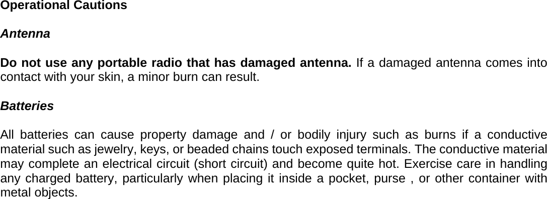 Operational Cautions  Antenna  Do not use any portable radio that has damaged antenna. If a damaged antenna comes into contact with your skin, a minor burn can result.  Batteries  All batteries can cause property damage and / or bodily injury such as burns if a conductive material such as jewelry, keys, or beaded chains touch exposed terminals. The conductive material may complete an electrical circuit (short circuit) and become quite hot. Exercise care in handling any charged battery, particularly when placing it inside a pocket, purse , or other container with metal objects. 