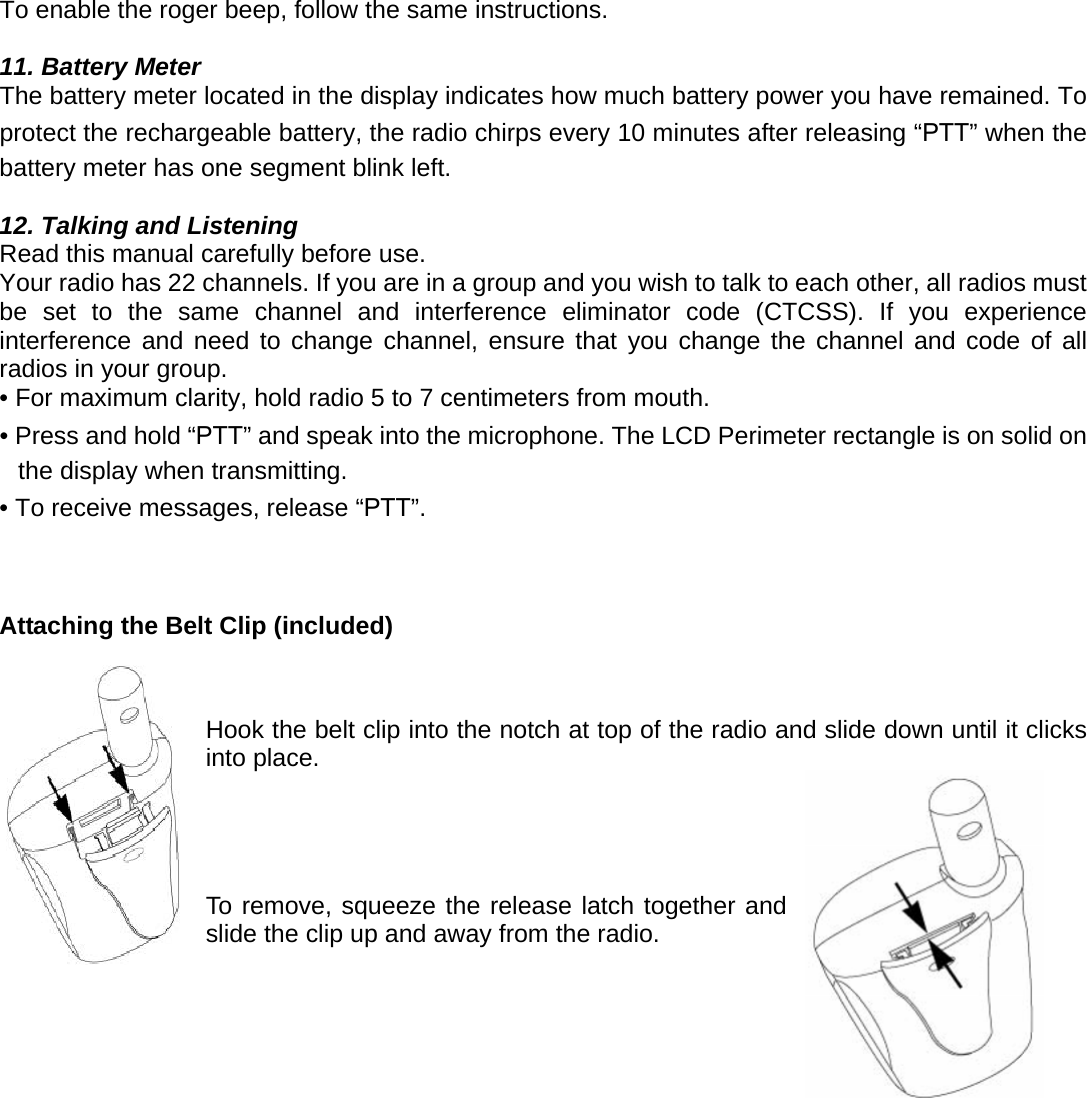 To enable the roger beep, follow the same instructions.  11. Battery Meter The battery meter located in the display indicates how much battery power you have remained. To protect the rechargeable battery, the radio chirps every 10 minutes after releasing “PTT” when the battery meter has one segment blink left.  12. Talking and Listening Read this manual carefully before use.   Your radio has 22 channels. If you are in a group and you wish to talk to each other, all radios must be set to the same channel and interference eliminator code (CTCSS). If you experience interference and need to change channel, ensure that you change the channel and code of all radios in your group. • For maximum clarity, hold radio 5 to 7 centimeters from mouth. • Press and hold “PTT” and speak into the microphone. The LCD Perimeter rectangle is on solid on the display when transmitting. • To receive messages, release “PTT”.    Attaching the Belt Clip (included)    Hook the belt clip into the notch at top of the radio and slide down until it clicks into place.                                   To remove, squeeze the release latch together and slide the clip up and away from the radio.     