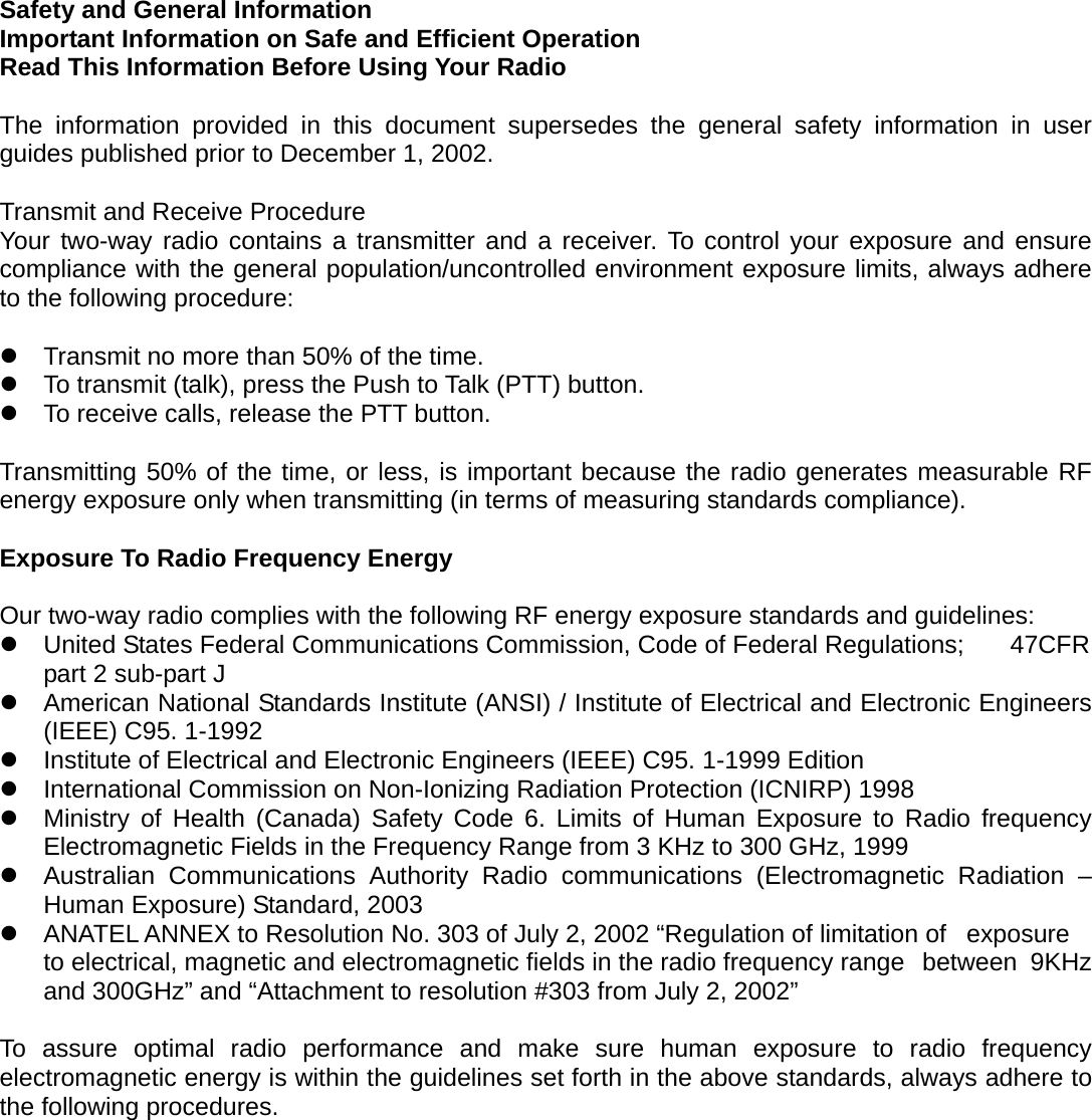 Safety and General Information Important Information on Safe and Efficient Operation   Read This Information Before Using Your Radio  The information provided in this document supersedes the general safety information in user guides published prior to December 1, 2002.  Transmit and Receive Procedure Your two-way radio contains a transmitter and a receiver. To control your exposure and ensure compliance with the general population/uncontrolled environment exposure limits, always adhere to the following procedure:   Transmit no more than 50% of the time.  To transmit (talk), press the Push to Talk (PTT) button.  To receive calls, release the PTT button.  Transmitting 50% of the time, or less, is important because the radio generates measurable RF energy exposure only when transmitting (in terms of measuring standards compliance).  Exposure To Radio Frequency Energy  Our two-way radio complies with the following RF energy exposure standards and guidelines:  United States Federal Communications Commission, Code of Federal Regulations;    47CFR part 2 sub-part J  American National Standards Institute (ANSI) / Institute of Electrical and Electronic Engineers (IEEE) C95. 1-1992  Institute of Electrical and Electronic Engineers (IEEE) C95. 1-1999 Edition  International Commission on Non-Ionizing Radiation Protection (ICNIRP) 1998  Ministry of Health (Canada) Safety Code 6. Limits of Human Exposure to Radio frequency Electromagnetic Fields in the Frequency Range from 3 KHz to 300 GHz, 1999  Australian Communications Authority Radio communications (Electromagnetic Radiation – Human Exposure) Standard, 2003  ANATEL ANNEX to Resolution No. 303 of July 2, 2002 “Regulation of limitation of   exposure to electrical, magnetic and electromagnetic fields in the radio frequency range   between  9KHz and 300GHz” and “Attachment to resolution #303 from July 2, 2002”  To assure optimal radio performance and make sure human exposure to radio frequency electromagnetic energy is within the guidelines set forth in the above standards, always adhere to the following procedures.   