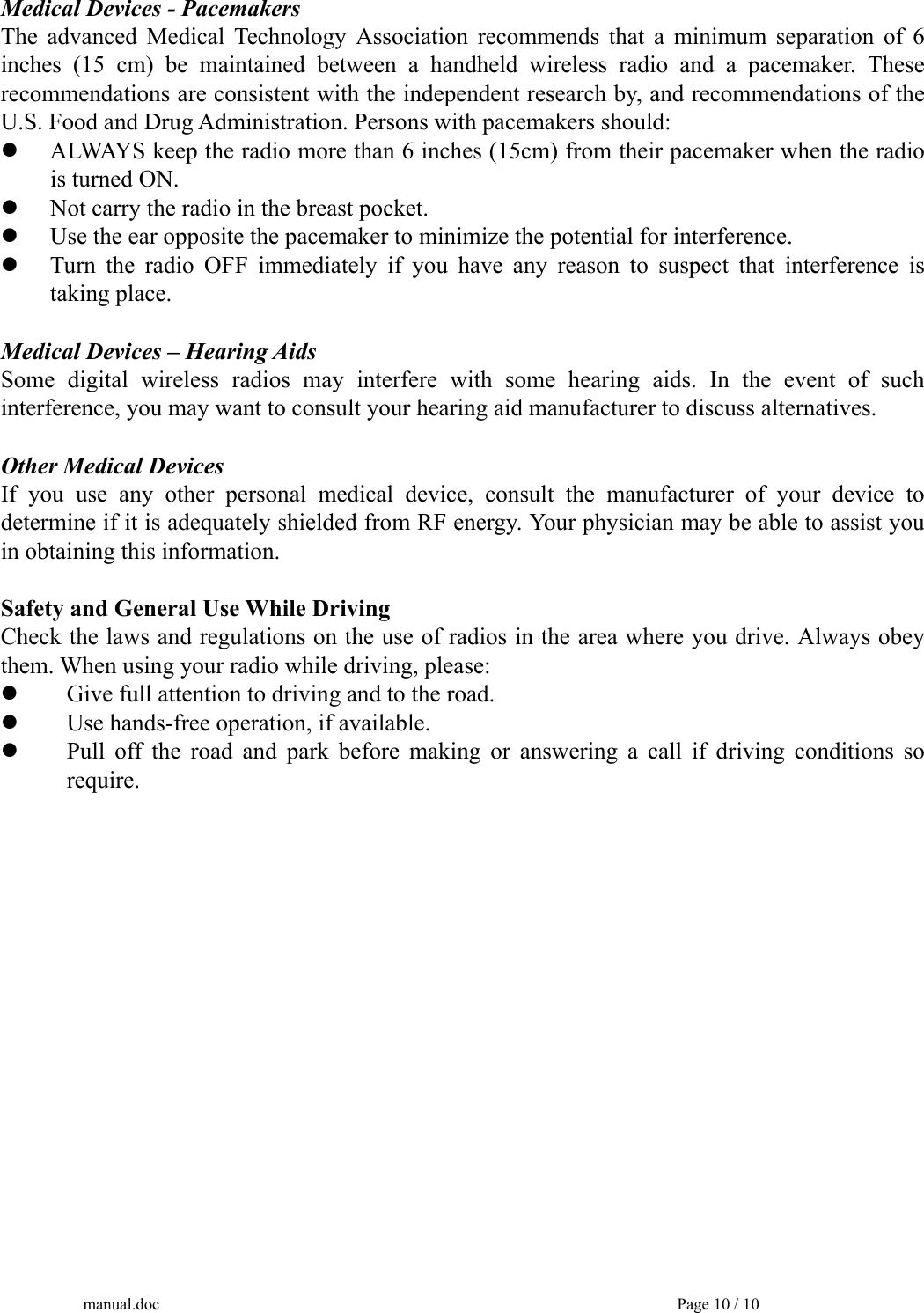 manual.doc    Page 10 / 10 Medical Devices - Pacemakers The advanced Medical Technology Association recommends that a minimum separation of 6 inches (15 cm) be maintained between a handheld wireless radio and a pacemaker. These recommendations are consistent with the independent research by, and recommendations of the U.S. Food and Drug Administration. Persons with pacemakers should:   ALWAYS keep the radio more than 6 inches (15cm) from their pacemaker when the radio   is turned ON.   Not carry the radio in the breast pocket.   Use the ear opposite the pacemaker to minimize the potential for interference.     Turn the radio OFF immediately if you have any reason to suspect that interference is  taking place.  Medical Devices – Hearing Aids Some digital wireless radios may interfere with some hearing aids. In the event of such interference, you may want to consult your hearing aid manufacturer to discuss alternatives.  Other Medical Devices   If you use any other personal medical device, consult the manufacturer of your device to determine if it is adequately shielded from RF energy. Your physician may be able to assist you in obtaining this information.  Safety and General Use While Driving   Check the laws and regulations on the use of radios in the area where you drive. Always obey them. When using your radio while driving, please:   Give full attention to driving and to the road.   Use hands-free operation, if available.   Pull off the road and park before making or answering a call if driving conditions so  require.   