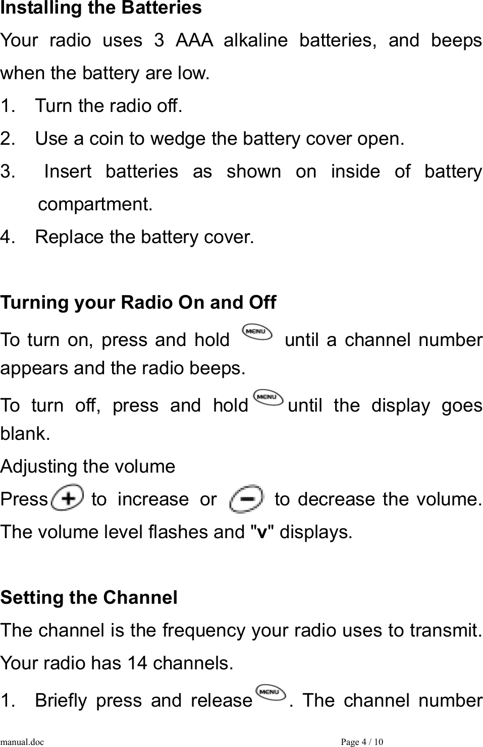 Installing the Batteries Your radio uses 3 AAA alkaline batteries, and beeps when the battery are low. 1.    Turn the radio off. 2.    Use a coin to wedge the battery cover open. 3.  Insert batteries as shown on inside of battery  compartment. 4.    Replace the battery cover.  Turning your Radio On and Off To turn on, press and hold   until a channel number appears and the radio beeps. To turn off, press and hold until the display goes blank. Adjusting the volume Press    to increase or   to decrease the volume. The volume level flashes and &quot;v&quot; displays.  Setting the Channel The channel is the frequency your radio uses to transmit. Your radio has 14 channels. 1.  Briefly press and release . The channel number manual.doc    Page 4 / 10 