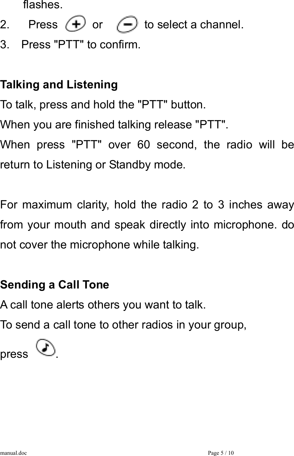  flashes. 2.    Press    or    to select a channel. 3.  Press &quot;PTT&quot; to confirm.  Talking and Listening To talk, press and hold the &quot;PTT&quot; button. When you are finished talking release &quot;PTT&quot;. When press &quot;PTT&quot; over 60 second, the radio will be return to Listening or Standby mode.  For maximum clarity, hold the radio 2 to 3 inches away from your mouth and speak directly into microphone. do not cover the microphone while talking.  Sending a Call Tone A call tone alerts others you want to talk. To send a call tone to other radios in your group,   press  .     manual.doc    Page 5 / 10 