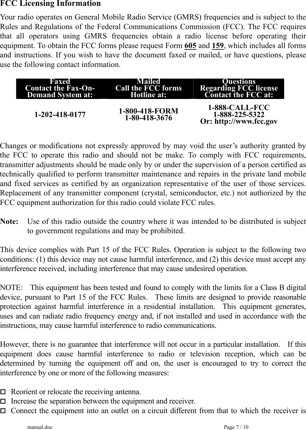 FCC Licensing Information Your radio operates on General Mobile Radio Service (GMRS) frequencies and is subject to the Rules and Regulations of the Federal Communications Commission (FCC). The FCC requires that all operators using GMRS frequencies obtain a radio license before operating their equipment. To obtain the FCC forms please request Form 605 and 159, which includes all forms and instructions. If you wish to have the document faxed or mailed, or have questions, please use the following contact information.  Faxed Contact the Fax-On- Demand System at: Mailed Call the FCC forms Hotline at: Questions Regarding FCC license Contact the FCC at: 1-202-418-0177  1-800-418-FORM 1-80-418-3676 1-888-CALL-FCC 1-888-225-5322 Or: http://www.fcc.gov  Changes or modifications not expressly approved by may void the user’s authority granted by the FCC to operate this radio and should not be make. To comply with FCC requirements, transmitter adjustments should be made only by or under the supervision of a person certified as technically qualified to perform transmitter maintenance and repairs in the private land mobile and fixed services as certified by an organization representative of the user of those services. Replacement of any transmitter component (crystal, semiconductor, etc.) not authorized by the FCC equipment authorization for this radio could violate FCC rules.  Note:     Use of this radio outside the country where it was intended to be distributed is subject   to government regulations and may be prohibited.  This device complies with Part 15 of the FCC Rules. Operation is subject to the following two conditions: (1) this device may not cause harmful interference, and (2) this device must accept any interference received, including interference that may cause undesired operation.   NOTE:  This equipment has been tested and found to comply with the limits for a Class B digital device, pursuant to Part 15 of the FCC Rules.   These limits are designed to provide reasonable protection against harmful interference in a residential installation.  This equipment generates, uses and can radiate radio frequency energy and, if not installed and used in accordance with the instructions, may cause harmful interference to radio communications.  However, there is no guarantee that interference will not occur in a particular installation.    If this equipment does cause harmful interference to radio or television reception, which can be determined by turning the equipment off and on, the user is encouraged to try to correct the interference by one or more of the following measures:   Reorient or relocate the receiving antenna.  Increase the separation between the equipment and receiver.  Connect the equipment into an outlet on a circuit different from that to which the receiver is manual.doc    Page 7 / 10 