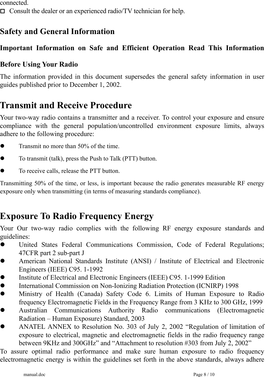 connected.  Consult the dealer or an experienced radio/TV technician for help.  Safety and General Information Important Information on Safe and Efficient Operation Read This Information Before Using Your Radio The information provided in this document supersedes the general safety information in user guides published prior to December 1, 2002.  Transmit and Receive Procedure Your two-way radio contains a transmitter and a receiver. To control your exposure and ensure compliance with the general population/uncontrolled environment exposure limits, always adhere to the following procedure:   Transmit no more than 50% of the time.   To transmit (talk), press the Push to Talk (PTT) button.   To receive calls, release the PTT button. Transmitting 50% of the time, or less, is important because the radio generates measurable RF energy exposure only when transmitting (in terms of measuring standards compliance).  Exposure To Radio Frequency Energy Your Our two-way radio complies with the following RF energy exposure standards and guidelines:   United States Federal Communications Commission, Code of Federal Regulations;   47CFR part 2 sub-part J   American National Standards Institute (ANSI) / Institute of Electrical and Electronic   Engineers (IEEE) C95. 1-1992   Institute of Electrical and Electronic Engineers (IEEE) C95. 1-1999 Edition   International Commission on Non-Ionizing Radiation Protection (ICNIRP) 1998   Ministry of Health (Canada) Safety Code 6. Limits of Human Exposure to Radio   frequency Electromagnetic Fields in the Frequency Range from 3 KHz to 300 GHz, 1999   Australian Communications Authority Radio communications (Electromagnetic   Radiation – Human Exposure) Standard, 2003   ANATEL ANNEX to Resolution No. 303 of July 2, 2002 “Regulation of limitation of   exposure to electrical, magnetic and electromagnetic fields in the radio frequency range   between 9KHz and 300GHz” and “Attachment to resolution #303 from July 2, 2002” To assure optimal radio performance and make sure human exposure to radio frequency electromagnetic energy is within the guidelines set forth in the above standards, always adhere manual.doc    Page 8 / 10 